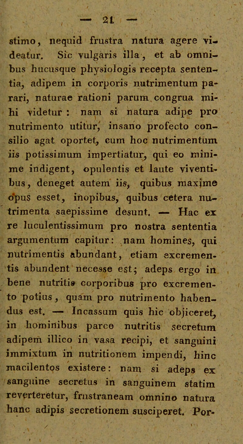 — 2t stimo, nequid frustra natura agere vi- deatur. Sic vulgaris illa , et ab omni- bus hucusque physiologis recepta senten- tia, adipem in corporis nutrimentum pa- rari, naturae rationi parum congrua mi- hi videtur : nam si natura adipe pro nutrimento utitur,' insano profecto con- silio agat oportet, cum hoc nutrimentum iis potissimum impertiatur^ qui eo mini- me indigent, opulentis et laute viventi- bus, deneget autem iis, quibus maxime o*pus esset, inopibus, quibus cetera nu- trimenta saepissime desunt. — Hac ex re luculentissimum pro nostra sententia argumentum capitur: nam homines, qui nutrimentis abundant, etiam excremen- tis abundent necesse est; adeps ergo in bene nutriti» corporibus pro excremen- to potius, quam pro nutrimento haben- dus est. — Incassum quis hic objiceret, in hominibus parce nutritis secretum adipem illico in vasa recipi, et sanguini immixtum in nutritionem impendi, hinc macilentos existere: nam si adeps ex sanguine secretus in sanguinem statim reverteretur, frustraneam omnino natura hanc adipis secretionem susciperet. Por- /