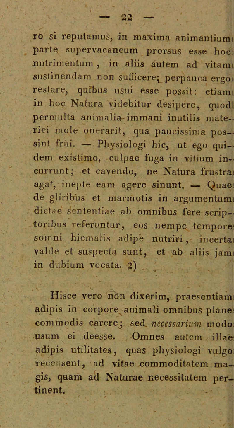 ro si reputamus, in maxima animantiumi parte^ supervacaneum prorsus esse hoc nutrimentum , in aliis autem ad vitami sustinendam non sulficere^ perpauca ergoi restare, quibus usui esse ppssit: etiami in hoc Natura videbitur desipere, quodl permulta animalia-immani inutilis mate- riei mole onerarit, qua paucissima pos- sint friii. — Physiologi hic, ut ego qui- dem existimo, culpae fuga in vitium in- currunt; et caA’^endo, ne Natura frustra agat, inepte eam agere sinunt. — Quae“ de gliribias et marmotis in argumenturai dictae sententiae ab omnibus fere scrip- toribus referuntur, eos nempe tempore: somni hiemalis adipe nutriri, incertat valde et suspecta sunt, et ab aliis jami in dubium vocata. 2) Hisce vero non dixerim, praesentiam adipis in corpore^animali omnibus plane commodis carerej sed. necessarium modo usum ei deesse. Omnes autem illae adipis utilitates, quas physiologi vulgo rece: sent, ad vitae commoditatem ma- gis, quam ad Naturae necessitatem per- tinent.