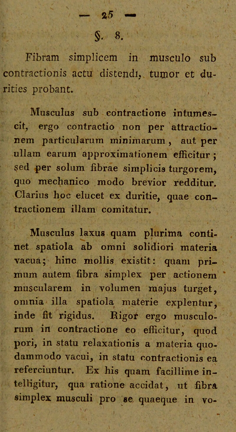 - »5 — §. 8. Fibram simplicem in musculo sub contractionis actu distendi, tumor et du- rities probant. Musculus sub contractione intumes- cit, ergo contractio non per attractio- nem particularum minimarum , aut per ullam earum approximationem efficitur; sed per solum fibrae simplicis turgorem, quo mechanico modo brevior redditur. Clarius hoc elucet ex duritie, quae con- tractionem illam comitatur. Musculus laxus quam plurima conti- net spatiola ab omni solidiori materia vacua; hinc mollis existit: quam pri- mum autem fibra simplex per actionem * muscularem in volumen majus turget, omnia illa spatiola materie explentur, inde fit rigidus. Rigot ergo musculo- rum in contractione eo efficitur, quod pori, in statu relaxationis a materia quo- dammodo vacui, in statu contractionis ea referciuntur. Ex his quam facillime in- telligitur, qua ratione accidat, ut fibra simplex musculi pro se quaeque in vo-