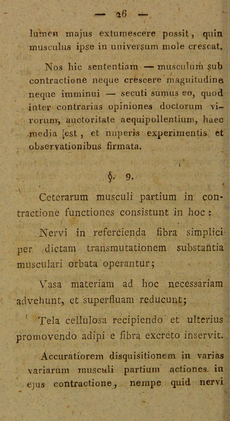 lumen majus extumescere possit, quin musculus ipse in universum mole crescat. Nos hic sententiam — musciilurh sub contractione neque crfescere magnitudine neque imminui — secuti sumus eo, quod inter contrarias opiniones doctorum vi- rorum, auctoritate aequipollentium, haec ,media [est , et nuperis experimentis et observationibus firmata, t I 9. / • Ceterarum musculi partium in con- tractione functiones consistunt in hoc : Nervi in refercienda fibra simplici' per dictam transmutationem substantia musculari orbata operantur; V^asa materiam ad hoc necessariam •advehunt, et superfluam reducunt; ' Tela cellulosa recipiendo et ulterius' promovendo adipi e fibra excreto inservit.. Accuratiorem disquisitionem in varias variarum musculi partium actiones, in ejus contractione, nempe quid nervi