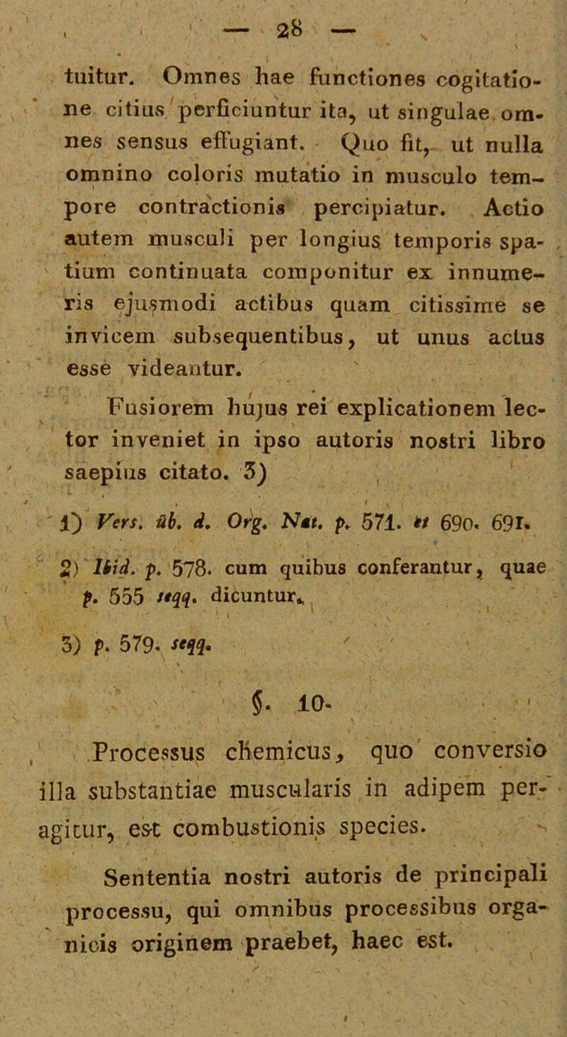 tuitur. Omnes hae functiones cogitatio- ne citius perficiuntur ita, ut singulae, om- nes sensus effugiant. Quo fit,- ut nulla omnino coloris mutatio in musculo tem- pore contractionis percipiatur. Actio autem musculi per longius temporis spa- tium continuata componitur ex innume- ris ejusmodi actibus quam citissime se invicem subsequentibus, ut unus actus esse videantur. Fusiorem hujus rei explicationem lec- tor inveniet in ipso autoris nostri libro saepius citato. 3) ' 1) Vers. ab, d, Org, N«, p, 571. « 69o. 691* 2) liid. p. 578. cum quibus conferantur, quae p. 555 ^'1^* dieuntur^i 3) p. 579. » §.10. ■ ' , .Processus cKemicus, quo' conversio illa substantiae muscularis in adipem per- agicur, est combustionis species. Sententia nostri autoris de principali processu, qui omnibus processibus orga- nicis originem praebet, haec est.