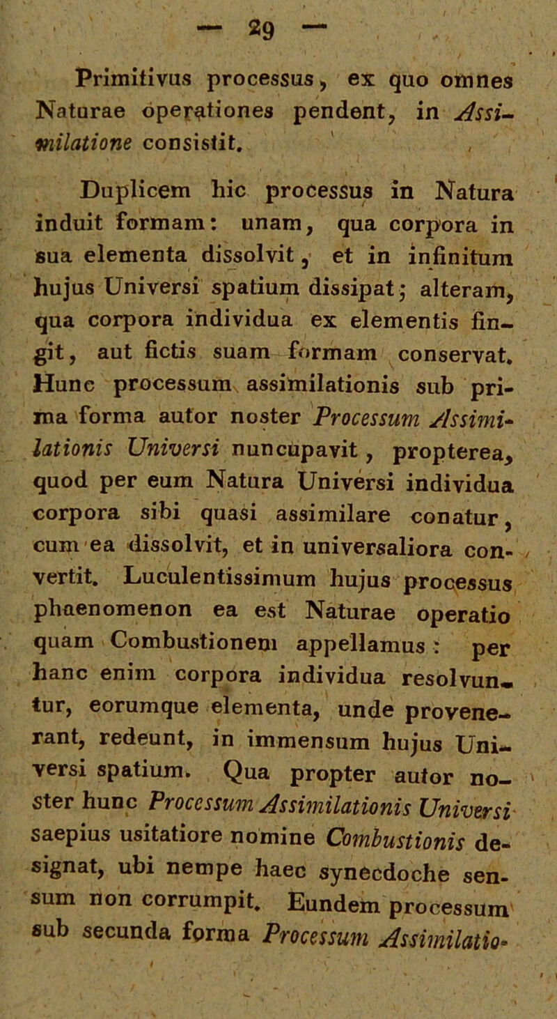 Primitivus processus, ex quo omnes Naturae operationes pendent, in y^ssi-^ fnilatione consistit. Duplicem hic processus in Natura induit formam: unam, qua corpora in 8ua elementa dissolvit, et in infinitum hujus Universi spatium dissipat j alteram, qua corpora individua ex elementis fin- git , aut fictis suam formam conservat. Hunc processum assimilationis sub pri- ma forma autor noster Processum Assimu lationis Universi nuncupavit, propterea, quod per eum Natura Universi individua corpora sibi quasi assimilare conatur, cum ea dissolvit, et in universaliora con- vertit. Luculentissimum hujus processus phaenomenon ea est Naturae operatio quam Combustionem appellamus : per hanc enim corpora individua resolvun- tur, eorumque elementa, unde provene- rant, redeunt, in immensum hujus Uni- versi spatium. Qua propter autor no- ster hunc Processum Assimilationis Universi- saepius usitatiore nomine Combustionis de- signat, ubi nempe haec synecdoche sen- sum non corrumpit. Eundem processum sub secunda forma Processum As similatio-