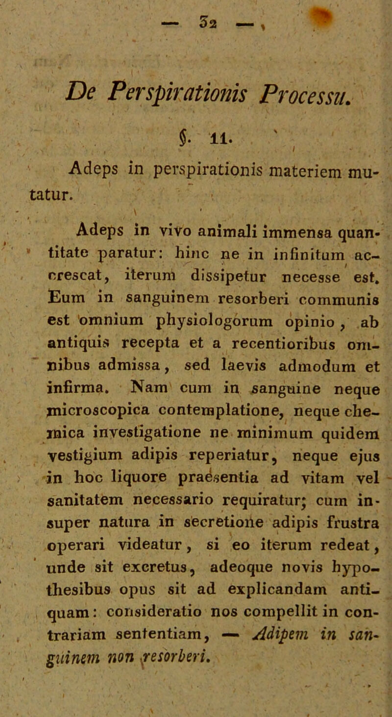 §. 11. ' , Adeps in perspirationis materiem mu- tatur. \ Adeps in vivo animali immensa quan- • titate paratur: hinc ne in infinitum ac- crescat, iterum dissipetur necesse est. Eum in sanguinem resorberi communis est 'omnium physiologorum opinio , ab antiquis recepta et a recentioribus om- nibus admissa, sed laevis admodum et infirma. Nam cum in sanguine neque jnicroscopica contemplatione, neque che- jnica investigatione ne minimum quidem vestigium adipis reperiatur, neque ejus in hoc liquore prad.sentia ad vitam vel sanitatem necessario requiratur; cum in- super natura in secretioile adipis frustra operari videatur, si eo iterum redeat, unde sit excretus, adeoque novis hypo- thesibus opus sit ad explicandam anti- , quam: consideratio nos compellit in con- trariam sententiam, — Adipem in san-