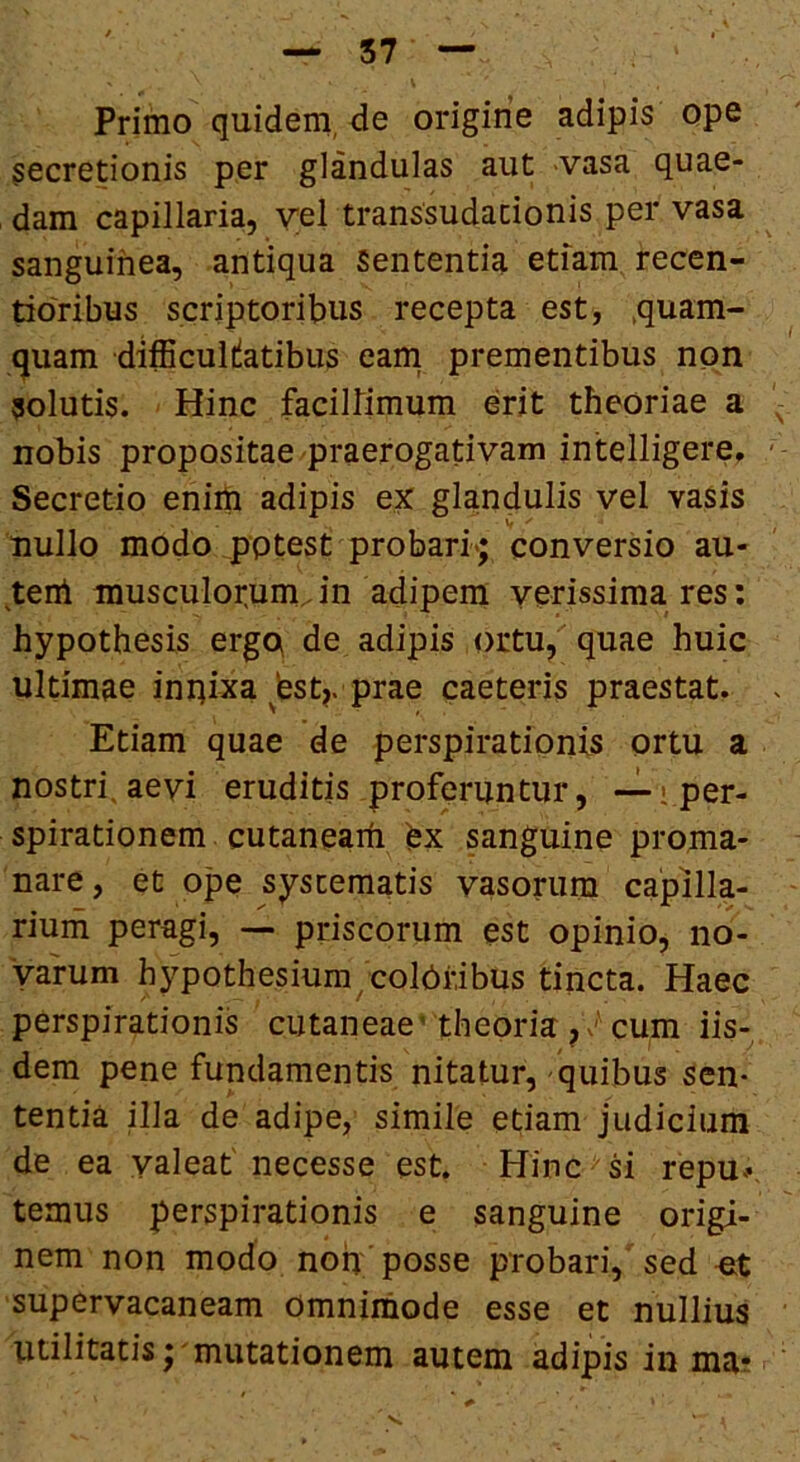 Primo quidem, de origine adipis ope secretionis per glandulas aut vasa quae- dam capillaria, vel transsudacionis per vasa sanguinea, antiqua Sententia etiam recen- doribus scriptoribus recepta est, .quam- quam difficultatibus eam prementibus non solutis. Hinc facillimum erit theoriae a nobis propositae praerogativam intelligere. Secretio enim adipis eX glandulis vel vasis nullo modo potest probari*; conversio au- tenl musculor.um, in adipeni verissima res: hypothesis ergo de adipis ortu, quae huic ultimae inriixa bst>. prae caeteris praestat. Etiam quae de perspirationis ortu a nostri,aevi eruditis proferuntur, -^iper- spirationem cutaneam bx sanguine proma- nare, et ope systematis vasorum cajpilla- rium peragi, — priscorum est opinio, no- varum h3^pothesium/col(:)ribus tincta. Haec perspirationis cutaneae' theoria, cum iis- dem pene fundamentis nitatur, quibus sen- tentia nia de adipe, simile etiam judicium de ea yaleaf necesse est. Hinc ^ si repu^, ternus perspirationis e sanguine origi- nem non modo non posse probari, sed o,t supervacaneam Omnimode esse et nullius Utilitatis; mutationem autem adipis in ma*