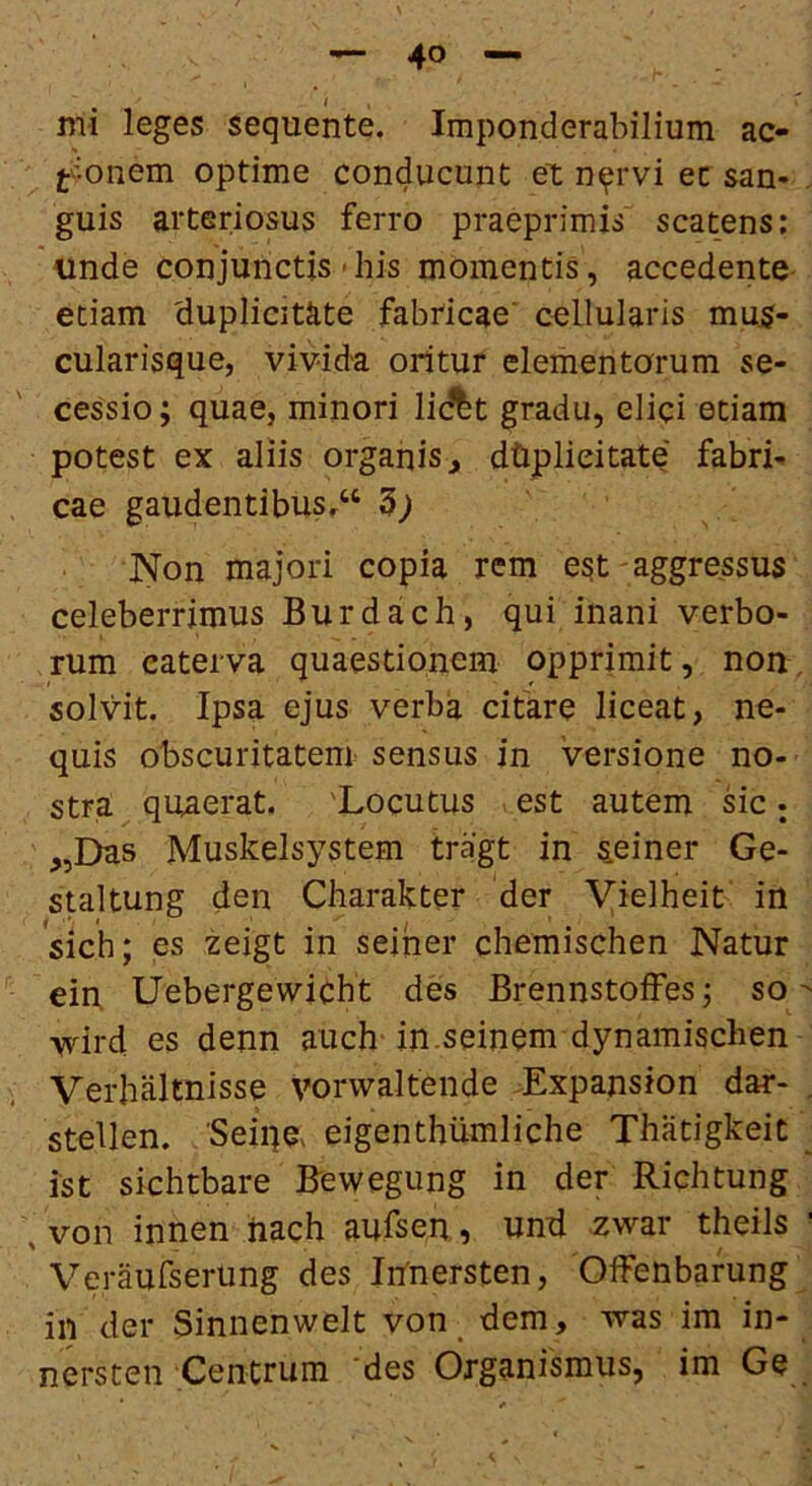 ^ I , mi leges sequente. Imponderabilium ac- tv’^onem optime conducunt et n^rvi ec san- guis arteriosus ferro praeprimis scatens; unde conjunctis «his momentis, accedente etiam duplicitate fabricae' cellularis mu5- cularisque, vivida oritur elementorum se- cessio ; quae, minori lidlt gradu, elici etiam potest ex aliis organis^ dhplieitate fabri- cae gaudentibus.^ d) Non majori copia rem est-aggressus celeberrimus Burdach, qui inani verbo- rum caterva quaestionem opprimit, non, solvit. Ipsa ejus verba citare liceat, ne- quis obscuritatem sensus in versione no- stra quaerat. 'Locutus est autem ric j ,,Das Muskelsystem tragt in s.einer Ge- staltung den Charakter der Vielheit in sich; es zeigt in seiner chemischen Natur ein Uebergewicht des Brennstoffes 3 so  wd es denn auch in.seinem dynamischen Verbaltnisse vorwaltende Lxpansion dar- , stellen. 'Seiqa eigenthiimliche Thiitigkeit _ ist sichtbare Bewegung in der Richtung , von innen iiach aufsen, und zwar theils ' Veraufserung des Irfnersten, 'Offenbafung in der Sinnenweit von_ dem, was ira in- nersten Centrum 'des Organismus, im Ge