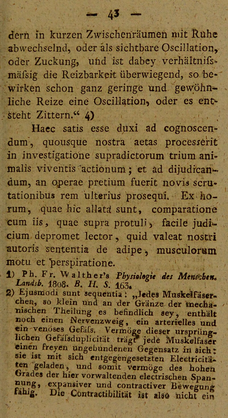 derfi in kiirzen Zwischeriraumen niit Huhe abwechseind, o^er sichtbare Oscillation, oder Zuckung, iifid ist dabey verhaltnifs- mafsig die Reizbarkpk iiberwiegend, so 'be- wifken schon ganz geringe und gevyohti- liche Reize eine Oscillation^ oder es eiio ' ^teht Zittern.“ 4) > , Haec satis esse duxi ad cognoscen- dum', quousque nostra aetas procesrerit in investigatione supradictorum trium ani- malis viventis 'actionum; et ad dijudican*-. dum, an operae pretium fuerit novis scru* tationibus rem 'ulterius prosequi. Ex ho- rum, quae bic allatd sunt, comparatione cum iis, quae supra protuli> fecile judi*-' cium. depromet lector, quid valeat nostri autoris sententia de adipe , musculorutn motu et ^erspiratione. ' 1) Pb. Fr. VV alt,her’s Physioheie des Men^btn* Landsb. 18o8. B. II, S. 163, 2) Ejusmodi sunt aequeutiat „J«des MuskeiFaser- cne^ 80 klein Und an der Grande der ineclia- tiischen Theiliing es befindlich sey , enthalt noch einen Neryenzweig, ein arterielles und ein vendses Gefafs. Vermoge dieser ursprilng- lichen Gefafsduplicitat trag? jede Muskelfaslr einen freyen ungebUndenen Gegetasatz in sich: sie ist mit sich entgegengesetzten Eleetricita- ^n geladen, und somit Vermoge des hoheu Grades der hier vorwaltenden electrischen Span- nung, expansiver und contractiver Beweguna: rahig. Die COntractibilitat ist alsd iiicht ein