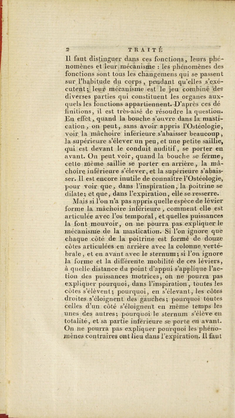 II faut distinguer dans ces fonctions, leurs phé- nomènes et leur mécanisme : les phénomènes des fonctions sont tous les changemens qui se passent sur l’habitude du corps, pendant qu’elles s’exé- cutent; leur mécanisme est le jeu combiné des diverses parties qui constituent les organes aux- quels les fonctions appartiennent. D’après ces dé finitions, il est très-aisé de résoudre la question. En effets quand la bouche s’ouvre dans la masti- cation, on peut, sans avoir appris l’Ostéologie, voir la mâchoire inférieure s’abaisser beaucoup, la supérieure s’élever un peu, et une petite saillie, qui est devant le conduit auditif, se porter en avant. On peut voir, quand la bouche se ferme, cette même saillie se porter en arrière, la mâ- choire inférieure s’élever, et la supérieure s’abais- ser. 11 est encore inutile de connaître l’Ostéologie, pour voir que, dans l’inspiration, la poitrine se dilate; et que, dans l’expiration, elle se resserre. Mais si l’on n’a pas appris quelle espèce de lévier forme la mâchoire inférieure, comment elle est articulée avec l’os temporal, et quelles puissances la font mouvoir, on ne pourra pas expliquer le mécanisme de la mastication. Si l’on ignore que chaque côté de la poitrine est formé de douze côtes articulées en arrière avec la colonne, verté- brale, et en avant avec le sternum; si l’on ignore 3a forme et la différente mobilité de ces léviers, à quelle distance du point d’appui s’applique l’ac- tion des puissances motrices, on ne pourra pas expliquer pourquoi, dans l’inspiration, toutes les côtes s’élèvent; pourquoi, en s’élevant, les côtes droites s’éloignent des gauches; pourquoi toutes celles d’un côté s’éloignent en même temps les unes des autres; pourquoi le sternum s’élève en totalité, et sa partie inférieure se porte en avant. On ne pourra pas expliquer pourquoi les phéno- mènes contraires ont lieu dans l’expiration. Il faut