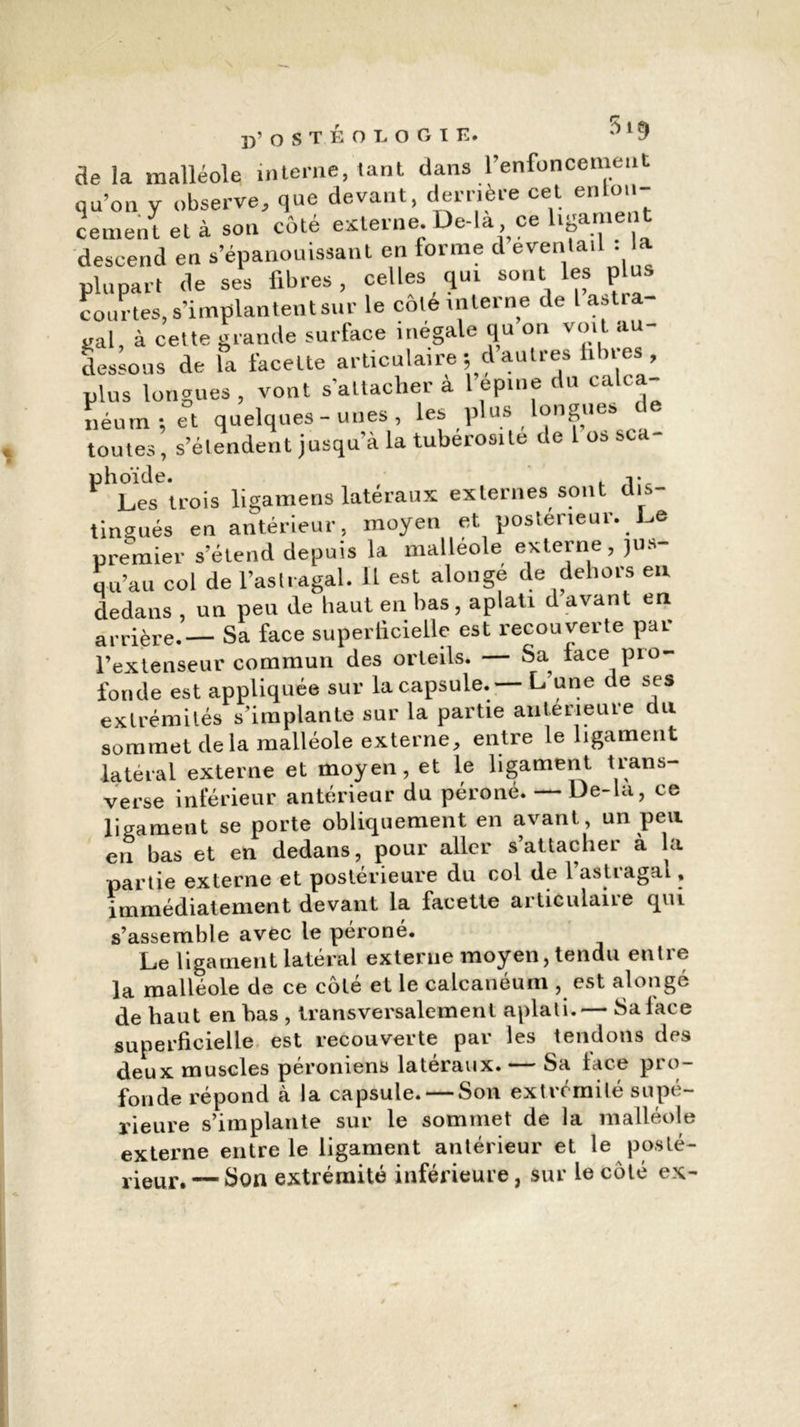 r p’ O S T É O L O G I E. **1 9 ae la malléole interne, tant dans l’enfoncement qu’on y observe, que devant, derrière cet enla- cement et à son côté externe. De-la ce ligament descend en s’épanouissant en forme d éventail . la plupart de ses fibres, celles qui sont les plus courtes, s’implantent sur le côle interne de lastia- «al, à cette grande surface inégale qu on voit au- dessous de la facette articulaire ; d autres fibres , plus longues , vont s’attacher a l epine du calca- néum-, et quelques-unes, les plus longues toutes, s’étendent jusqu’à la tubérosité de 1 os sca- ^Lestrois ligamens latéraux externes sont dis- tingués en antérieur, moyen et postérieur. De premier s’étend depuis la malléole externe, jus- qu’au col de l’aslragal. Il est alonge de dehors eu dedans , un peu de haut en bas, aplati d avant en arrière.— Sa face superticieile est recouverte par l’extenseur commun des orteils. — Sa face pro- fonde est appliquée sur la capsule. L une de ses extrémités s’implante sur la partie anterieure du sommet delà malléole externe, entre le ligament latéral externe et moyen, et le ligament trans- verse inférieur antérieur du péroné. — De-la, ce ligament se porte obliquement en avant, un peu en bas et en dedans, pour aller s’attacher à la partie externe et postérieure du col de 1 astiagal, immédiatement devant la facette articulaire qui s’assemble avec le péroné. Le ligament latéral externe moyen, tendu entre la malléole de ce côté et le calcanéum , est alongé de haut en bas , transversalement aplati.— Salace superficielle est recouverte par les tendons des deux muscles péromens latéraux. — Sa lace pro- fonde répond à la capsule. — Son extrémité supé- rieure s’implante sur le sommet de la malléole externe entre le ligament antérieur et le posté- rieur.— Son extrémité inférieure, sur le côté ex~