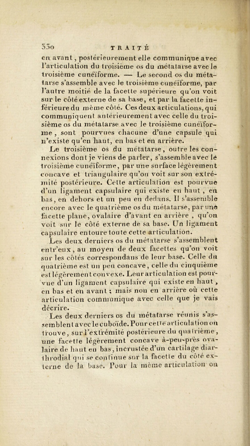 *7 *7 ô ;>o TRAITÉ en avant, postérieurement elle communique avec l'articulation du troisième os du métatarse avec le troisième cunéiforme. — Le second os du méta- tarse s'assemble avec le troisième cunéiforme, par l'autre moitié de la facette supérieure qu’on voit sur le côté externe de sa base, et par la facette in- férieure du même côté. Ces deux articulations, qui communiquent antérieurement avec celle du troi- sième os du métatarse avec le troisième cunéifor- me , sont pourvues chacune d’uue capsule qui n’existe qu’en haut, en bas et en arrière. Le troisième os du métatarse, outre les con- nexions dont je viens de parler, s’assemble avec lé troisième cunéiforme, par une surface légèrement concave et triangulaire qu’on voit sur son extré- milé postérieure. Celle articulalion est pourvue d’un ligament capsulaire qui existe en haut , en bas, en dehors et un peu en dedans. Il s’assemble encore avec le quatrième os du métatarse, par une facette plané, ovalaire d’avant en arrière , qu’on voit sur le côté externe de sa base. CJn ligament capsulaire entoure tou le cette articulation. Les deux derniers os du métatarse s’assemblent entr’eux, au moyen de deux facettes qu’on voit sur les côtés correspondons de leur base. Celle du quatrième est un peu concave, celle du cinquième est légèrement convexe. Leur articulation est pour- vue d’un ligament capsulaire qui existe en haut, en bas et en avant ; mais non en arrière où cette articulation communique avec celle que je vais décrire. Les deux derniers os du métatarse réunis s as- semblent avec le cuboïde. Pour cetîéarticulation on trouve, sur l’extrémité postérieure du quatrième, une facette légèrement concave à-peu-près ova- laire de haut en bas, incrustée d’un cartilage diar- ihrodial qui se continue sur la facette du côté ex- terne de la base. Pour la même articulation on