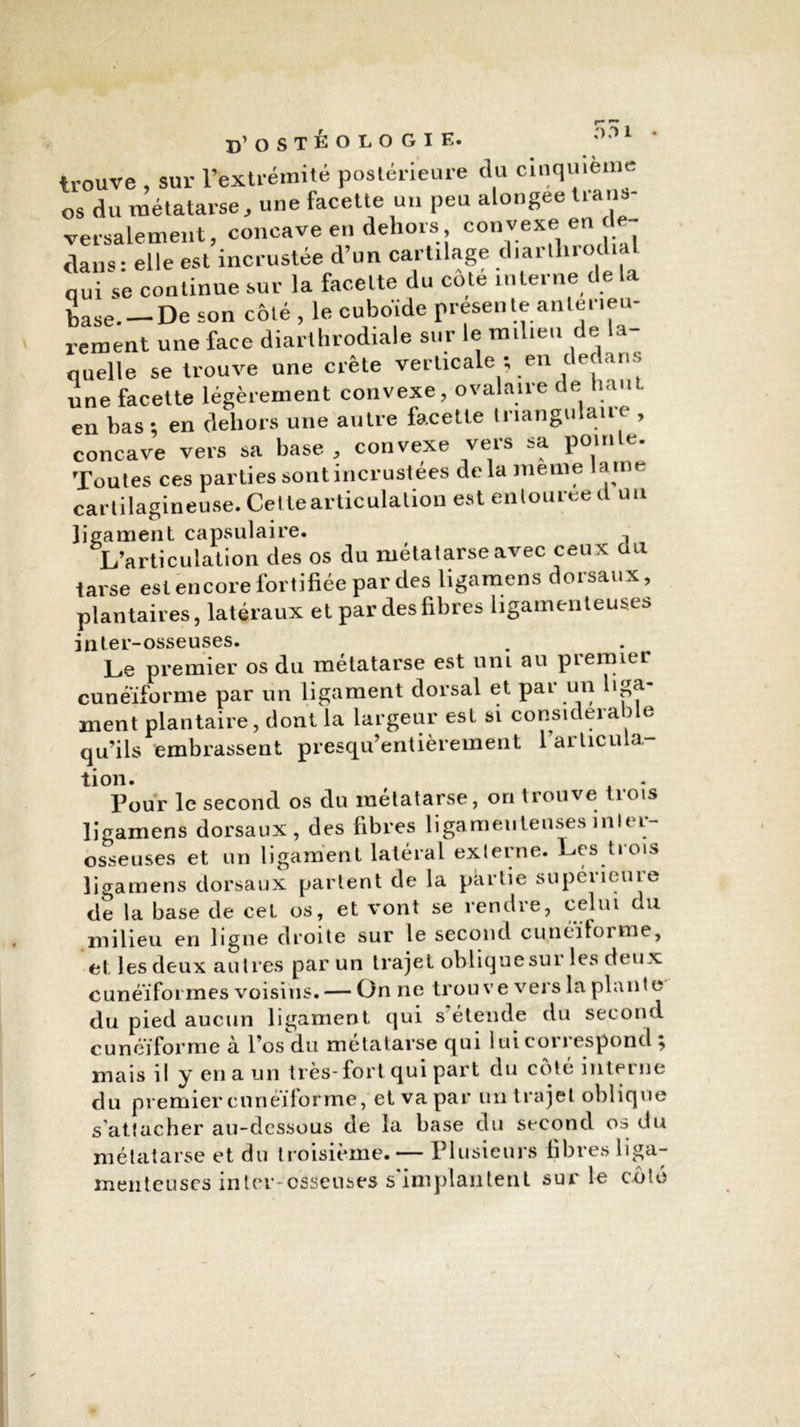 trouve , sur l’extrémité postérieure <lu cinquième os du métatarse, une facette un peu alongee trans- versalement, concave en dehors con vexe en de- dans: elle est incrustée d’un cartilage diar.lirochal nui se continue sur la facette du cote interne de la base.— De son côté , le cuboïde présente anlet mû- rement une face diarthrodiale sur le milieu de la- quelle se trouve une crête verticale ; en dedans une facette légèrement convexe, ovalaire de haut en bas ; en dehors une autre facette triangulaire , concave vers sa base , convexe veis sa pom e. Toutes ces parties sont incrustées delà meme lame cartilagineuse. Celle articulation est entourée d un ligament capsulaire. 1 L’articulation des os du métatarse avec ceu x au tarse est encore fortifiée par des ligamens dorsaux, plantaires, latéraux et par des fibres ligamenteuses inter-osseuses. Le premier os du métatarse est uni au premier cunéiforme par un ligament dorsal et par un liga- ment plantaire, dont la largeur est si considérable qu’ils embrassent presqu’entièrement l’articula tion. Pour le second os du métatarse, on trouve trois ligamens dorsaux, des fibres ligamenteuses inlei- osseuses et un ligament latéral externe. Les trois ligamens dorsaux partent de la partie supérieure de la base de cet os, et vont se rendre, celui du milieu en ligne droite sur le second cunéiforme, et les deux autres par un trajet oblique sur les deux cunéiformes voisins. — On ne trouve vers la plante du pied aucun ligament qui s’étende du second cunéiforme a l’os du métatarse qui i ui coi 1 espond , mais il y en a un très-fort qui part du côté inteine du premier cunéiforme, et va par un trajet oblique s’attacher au-dessous de la base du second os du métatarse et du troisième. — Plusieurs fibres liga- menteuses inter-osseuses s'implantent sur le côté