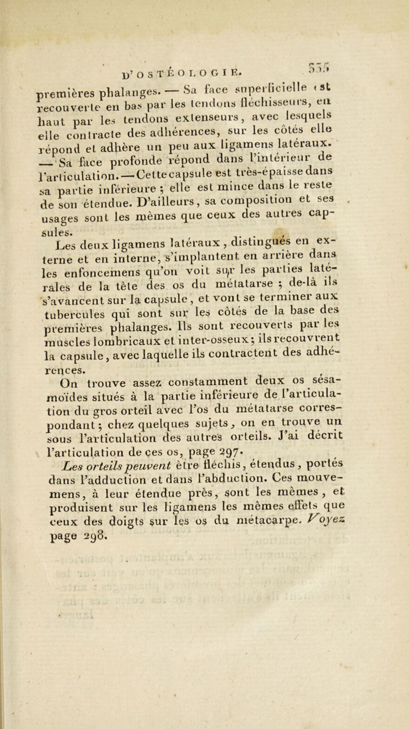 n,i;> premières phalanges. — Sa lace snperhcielle « st recouverte en bas par les lemlons fléchisseurs, en haut par les tendons extenseurs, avec lesquels elle contracte des adhérences, sur les côtés elle répond et adhère un peu aux ligamens latéraux. — Sa face profonde répond dans l’intérieur de l'articulation. — Cette capsule est très-épaisse dans sa partie inférieure ; elle est mince dans le reste de son étendue. D’ailleurs, sa composition et ses usages sont les mêmes que ceux des autres cap- suies. . Les deux ligamens latéraux , distingues en ex- terne et en interne, s’implantent en arrière dans les enfoncemens qu’on voit si^r les parties laté- rales de la tête des os du métatarse ; de-là ils s’avancent sur la capsule , et vont se terminer aux tubercules qui sont sur les côtés de la base des premières phalanges. Ils sont recouveits pai les muscles lombricaux et inter-osseux; ils recouvrent la capsule, avec laquelle ils contractent des adhé- rences. , On trouve assez constamment deux os sesa- rnoïdes situés à la partie inférieure de l articula- tion du gros orteil avec l’os du métatarse coiies- pondant ; chez quelques sujets, on en trouve un sous l’articulation des autres orteils. J’ai décrit l’articulation de çes os, page 297. Les orteils peuvent être ilécliis, étendus, portés dans l’adduction et dans l’abduction. Ces mouve- mens, à leur étendue près, sont les mêmes, et produisent sur les ligamens les mêmes ellets que ceux des doigts sur les os du métacarpe. Voyez. page 298.