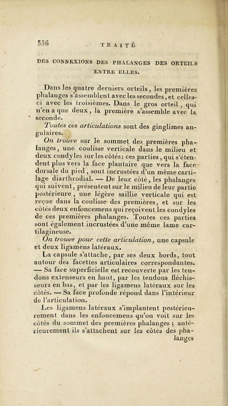 556 DES CONNEXIONS DES PHALANGES DES ORTEILS ENTRE ELLES. Dans les quatre derniers orteils , les premières phalanges s’assemblent avec les secondes, et celles- ci avec les troisièmes. Dans le gros orteil , qui n’en a que deux, la première s’assemble avec la * seconde. 'Joutes ces articulations sont des ginglimes an- gulaires. On trouve sur le sommet des premières pha- langes , une coulisse verticale dans le milieu et deux condyles sur les côtés: ces parties, qui s'éten- dent plus vers la face plantaire que vers la face dorsale du pied, sont incrustées d’un même carti- lage diarthrodial. — De leur côté, les phalanges qui suivent, présentent sur le milieu de leur partie postérieure , une légère saillie verticale qui est reçue dans la coulisse'des premières, et sur les côtés deux enfoncemens qui reçoivent les condyles de ces premières phalanges. Toutes ces parties sont également incrustées d’une même lame car- tilagineuse. On trouve pour cette articulation, une capsule et deux ligamens latéraux. La capsule s’attache, par ses deux bords, tout autour des facettes articulaires correspondantes. — Sa lace superficielle est recouverte par les ten- dons extenseurs en haut, par les tendons fléchis- seurs en bas, et par les ligamens latéraux sur les côtés. — Sa face profonde répond dans l’intérieur de l’articulation. Les ligamens latéraux s’implantent postérieu- rement dans les enfoncemens qu’on voit sur les côtés du sommet des premières phalanges ; anté- rieurement iis s’attachent sur les côtés des pha- langes