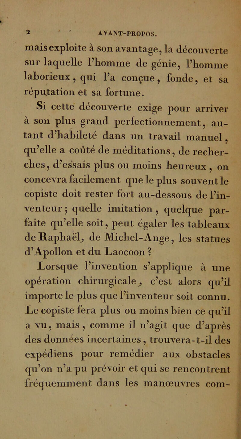 mais exploite à son avantage, la découverte sur laquelle l’homme de génie, l’homme laborieux, qui l’a conçue, fonde, et sa réputation et sa fortune. Si cette découverte exige pour arriver à son plus grand perfectionnement, au- tant d’habileté dans un travail manuel, qu’elle a coûté de méditations, de recher- ches, d’essais plus ou moins heureux , on concevra facilement que le plus souvent le copiste doit rester fort au-dessous de l’in- venteur ; quelle imitation, quelque par- faite qu’elle soit, peut égaler les tableaux de Raphaël, de Michel-Ange, les statues d’Apollon et du Laocoon ? Lorsque l’invention s’applique à une opération chirurgicale, c’est alors qu’il importe le plus que l’inventeur soit connu. Le copiste fera plus ou moins bien ce qu’il a vu, mais , comme il n’agit que d’après des données incertaines, trouvera-t-il des expédiens pour remédier aux obstacles qu’on n’a pu prévoir et qui se rencontrent fréquemment dans les manœuvres com-