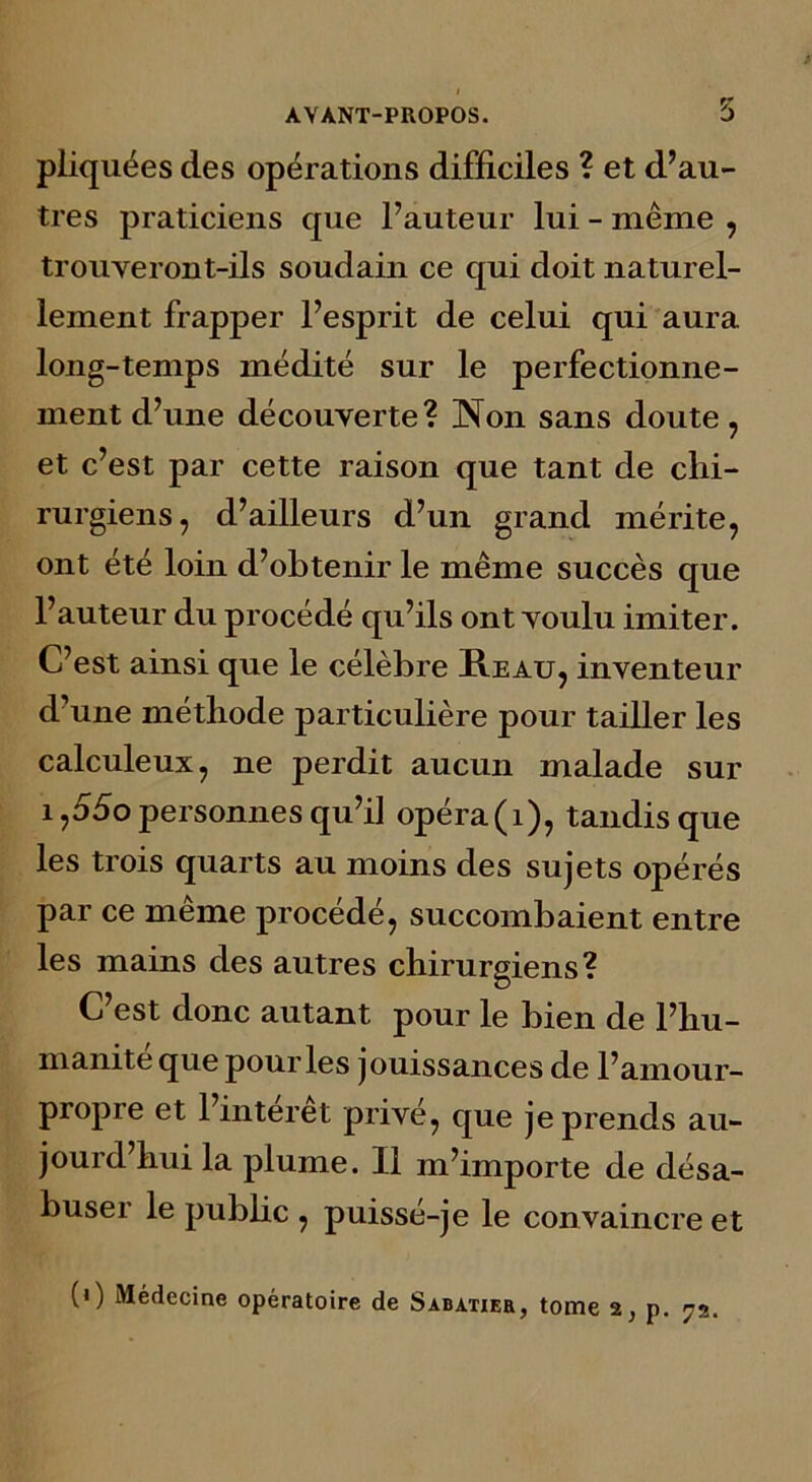 pliquées des opérations difficiles ? et d’au- tres praticiens que l’auteur lui - même , trouveront-ils soudain ce qui doit naturel- lement frapper l’esprit de celui qui aura long-temps médité sur le perfectionne- ment d’une découverte? Non sans doute, et c’est par cette raison que tant de chi- rurgiens, d’ailleurs d’un grand mérite, ont été loin d’obtenir le même succès que l’auteur du procédé qu’ils ont voulu imiter. C’est ainsi que le célèbre Heau, inventeur d’une méthode particulière pour tailler les calculeux, ne perdit aucun malade sur i,55o personnes qu’i] opéra(i), tandis que les trois quarts au moins des sujets opérés par ce même procédé, succombaient entre les mains des autres chirurgiens? C’est donc autant pour le bien de l’hu- manite que pour les jouissances de l’amour- propre et l’interet privé, que je prends au- jourd’hui la plume. Il m’importe de désa- buser le pubbc , puissé-je le convaincre et (i) Médecine opératoire de Sabatier, tome 2, p. 72