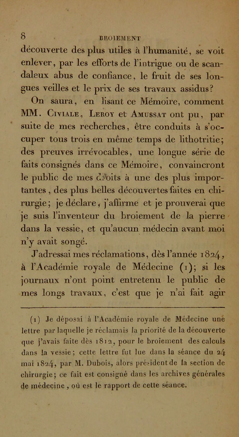 découverte des plus utiles à l’humanité, se voit enlever, par les efforts de l’intrigue ou de scan- daleux abus de confiance, le fruit de ses lon- gues veilles et le prix de ses travaux assidus? On saura, en lisant ce Mémoire, comment MM. Civiale. Leroy et Amussat ont pu, par suite de mes recherches, être conduits à s’oc- / cuper tous trois en même temps de lithotritie; des preuves irrévocables, une longue série de faits consignés dans ce Mémoire, convaincront le public de mes droits à une des plus impor- tantes , des plus belles découvertes faites en chi- rurgie; je déclare, j’affirme et je prouverai cpie je suis l’inventeur du broiement de la pierre dans la vessie, et qu’aucun médecin avant moi n’y avait songé. J’adressai mes réclamations, dès l’année 1824, à l’Académie royale de Médecine (1); si les journaux n’ont point entretenu le public de mes longs travaux, c’est que je n’ai fait agir (1) Je déposai à l’Académie royale de Médecine une lettre par laquelle je réclamais la priorité de la découverte que j’avais faite dés 1812, pour le broiement des calculs dans la vessie; cette lettre fut lue dans la séance du 24 mai 1824, par M. Dubois, alors président de la section de chirurgie; ce fait est consigné dans les archives générales de médecine , où est le rapport de cette séance.