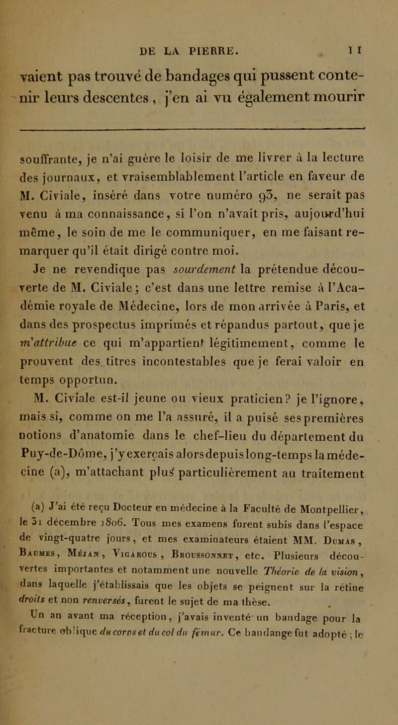 vaient pas trouvé de bandages qui pussent conte- nir leurs descentes , j’en ai vu également mourir souffrante, je n’ai guère le loisir de me livrer à la lecture des journaux, et vraisemblablement l’article en faveur de M. Civiale, inséré dans votre numéro g3, ne serait pas venu à ma connaissance, si l’on n’avait pris, aujourd’hui même, le soin de me le communiquer, en me faisant re- marquer qu’il était dirigé contre moi. Je ne revendique pas sourdement la prétendue décou- verte de M. Civiale; c’est dans une lettre remise à l’Aca- démie royale de Médecine, lors de mon arrivée à Paris, et dans des prospectus imprimés et répandus partout, que je m’attribue ce qui m’appartient légitimement, comme le prouvent des titres incontestables que je ferai valoir en temps opportun. M. Civiale est-il jeune ou vieux praticien? je l’ignore, mais si, comme on me l’a assuré, il a puisé ses premières notions d’anatomie dans le chef-lieu du département du Puy-de-Dôme, j’yexerçais alorsdepuislong-temps la méde- cine (a), m’attachant plu£ particulièrement au traitement (a) J’ai été reçu Docteur en médecine à la Faculté de Montpellier, le 3i décembre ]8o6. Tous mes examens furent subis dans l’espace de vingt-quatre jours, et mes examinateurs étaient MM. Dumas, Baumes, Méjan , Vigabods , Bbocssonnjst , etc. Plusieurs décou- vertes importantes et notamment une nouvelle Théorie de la vision, dans laquelle j établissais que les objets se peignent sur la rétine droits et non renversés, furent le sujet de ma thèse. Un an avant ma réception, j’avais inventé un bandage pour la fracture oblique ducornset du col du fémur. Ce bandangefut adopté ; le