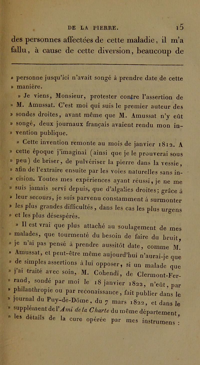 des personnes affectées de cette maladie, il m’a fallu, à cause de cette diversion, beaucoup de » personne jusqu’ici n’avait songé à prendre date de cette » manière. « Je viens, Monsieur, protester contre l’assertion de » M. Amussat. C’est moi qui suis le premier auteur des » sondes droites, avant même que M. Amussat n’y eût » songé, deux journaux français avaient rendu mon in- » vention publique. « Cette invention remonte au mois de janvier 1812. A » cette époque j imaginai (ainsi que je le prouverai sous » peu) de briser, de pulvériser la pierre dans la vessie, » afin de l’extraire ensuite par les voies naturelles sans in- b cision. Toutes mes expériences ayant réussi, je ne me suis |amais servi depuis, que d’alga'.ies droites; grâce à leur secours, je suis parvenu constamment à surmonter les plus grandes difficultés, dans les cas les plus urgens et les plus désespérés. » Il est vrai que plus attaché au soulagement de mes malades, que tourmenté du besoin de faire du bruit je n’ai pas pensé à prendre aussitôt date, comme m! Amussat, et peut-être même aujourd’hui n’aurai-je que de simples assertions à lui opposer, si un malade que ]’a. traité avec soin, M. Cohendi, de Clermont-Fer- rand, sondé par moi le 18 janvier 1822, n’eût, par philanthropie ou par reconaissauce, fait publier dans le journal du Puy-de-Dôme , du 7 mars 1822, et dans le supplément del'Ami delà Charte du même département les détails de la cure opérée par mes instruraens :