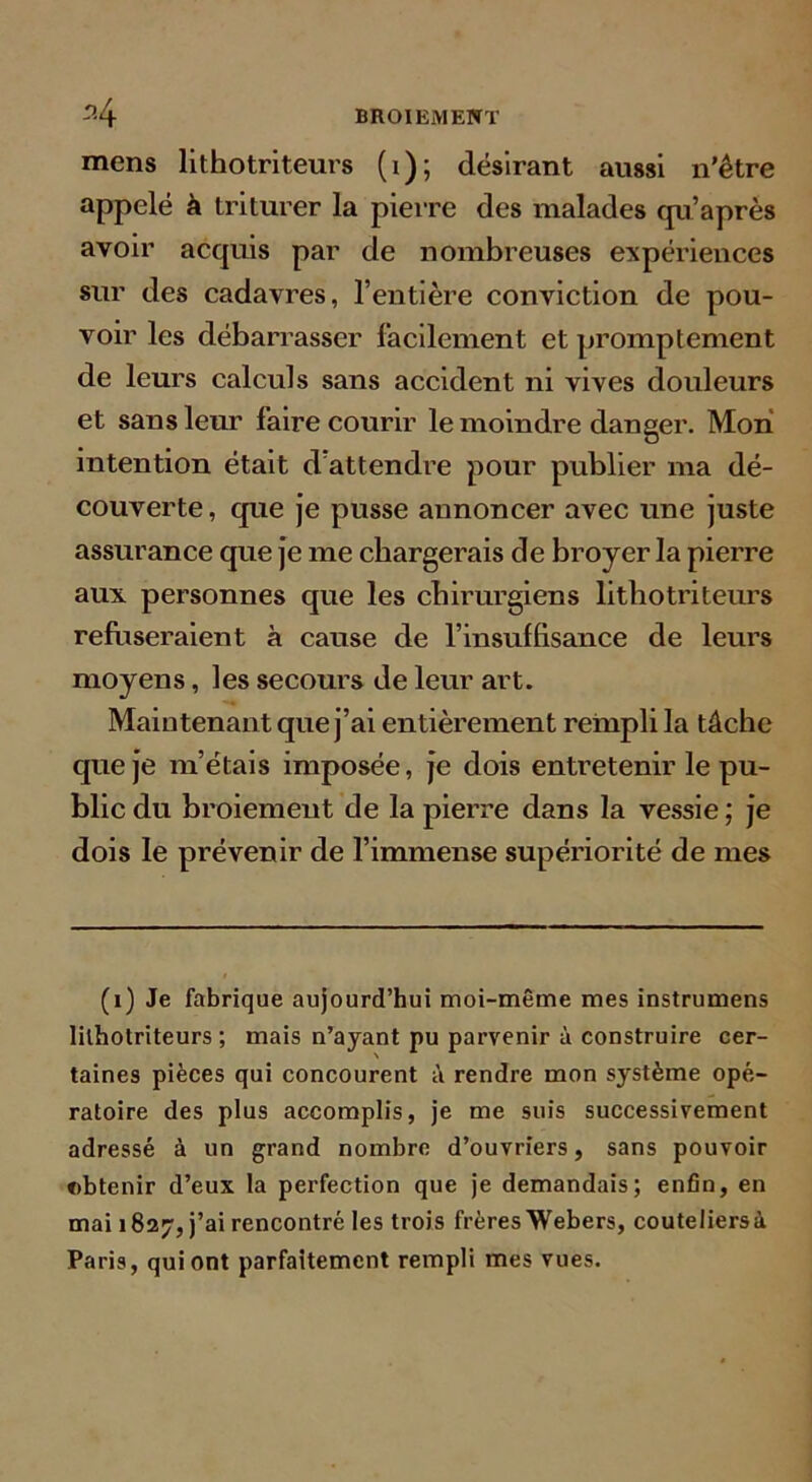 mens lithotriteurs (i); désirant aussi n’être appelé k triturer la pierre des malades qu’aprés avoir acquis par de nombreuses expériences sur des cadavres, l’entière conviction de pou- voir les débarrasser facilement et promptement de leurs calculs sans accident ni vives douleurs et sans leur faire courir le moindre danger. Mon intention était d’attendre pour publier ma dé- couverte, que je pusse annoncer avec une juste assurance que je me chargerais de broyer la pierre aux personnes que les chirurgiens lithotriteurs refriseraient à cause de l’insuffisance de leurs moyens, les secours de leur art. Maintenant que j’ai entièrement rempli la tâche que je m’étais imposée, je dois entretenir le pu- blic du broiement de la pierre dans la vessie ; je dois le prévenir de l’immense supériorité de mes (i) Je fabrique aujourd’hui moi-même mes instrumens lithotriteurs ; mais n’ayant pu parvenir à construire cer- taines pièces qui concourent à rendre mon système opé- ratoire des plus accomplis, je me suis successivement adressé à un grand nombre d’ouvriers, sans pouvoir obtenir d’eux la perfection que je demandais; enfin, en mai 1827, j’ai rencontré les trois frères Webers, couteliersà Paris, qui ont parfaitement rempli mes vues.