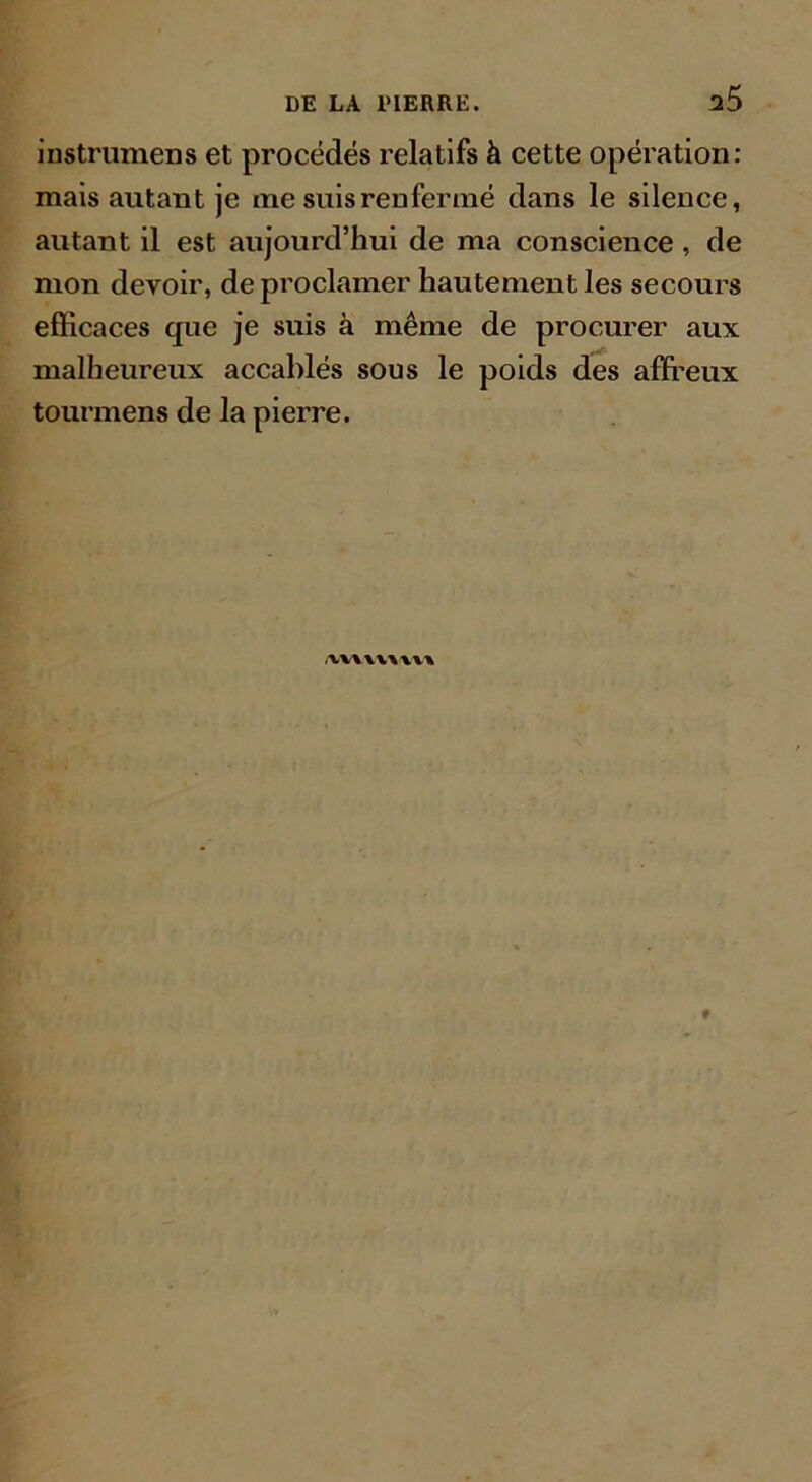 a5 instrumens et procédés relatifs à cette opération: mais autant je me suis renfermé dans le silence, autant il est aujourd’hui de ma conscience , de mon devoir, de proclamer hautement les secours efficaces que je suis à même de procurer aux malheureux accablés sous le poids des affreux tourmens de la pierre. /vvvwvvv*