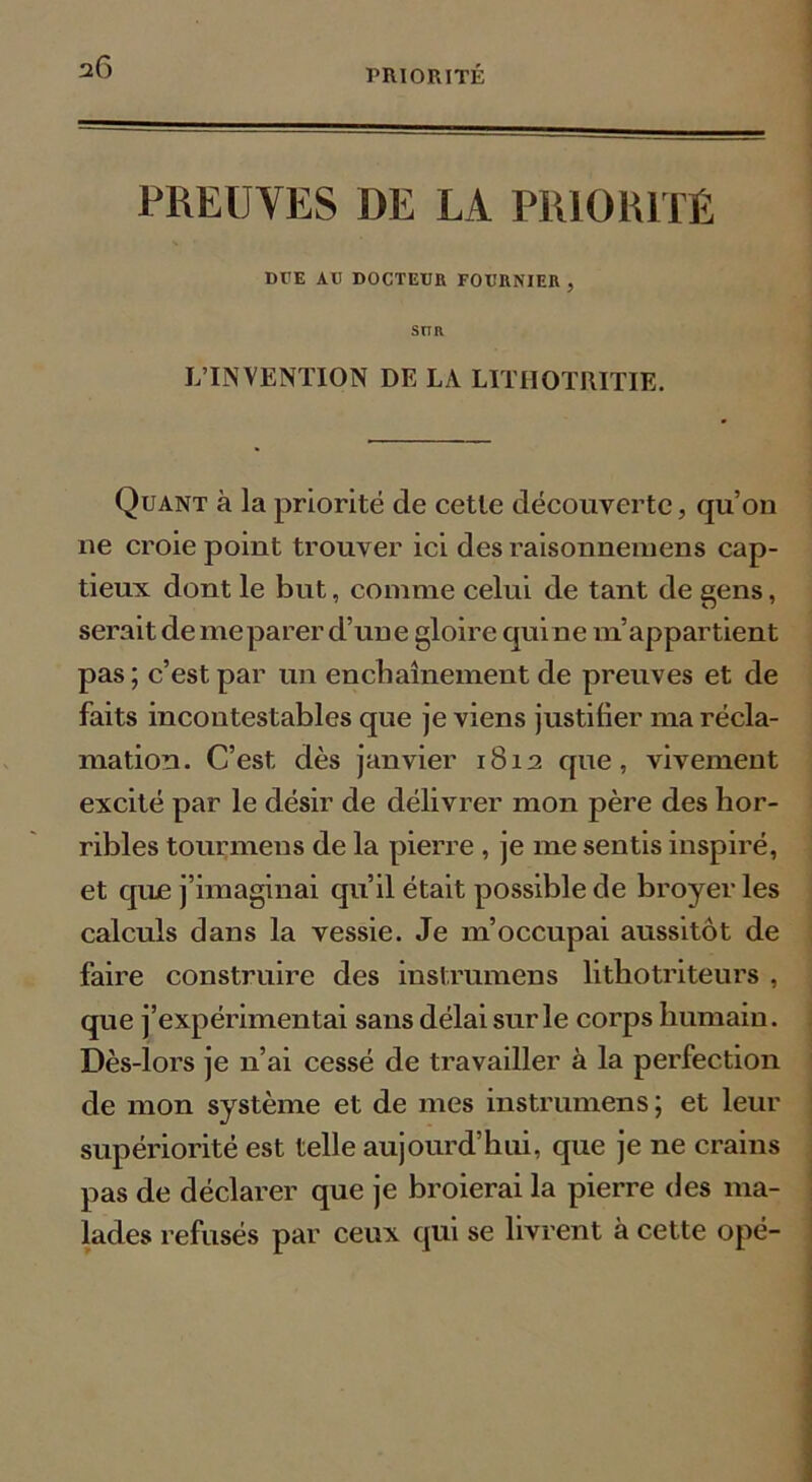 PREUVES DE LA PRIORITÉ DPE Ali DOCTEUR FOURNIER , SITR L’INVENTION DE LA LITHOTRITIE. Quant à la priorité de cette découverte, qu’on ne croie point trouver ici des raisonnemens cap- tieux dont le but, connue celui de tant de gens, serait de meparer d’une gloire qui ne m’appartient pas ; c’est par un enchaînement de preuves et de faits incontestables que je viens justifier ma récla- mation. C’est, dès janvier 1812 que, vivement excité par le désir de délivrer mon père des hor- ribles tourmens de la pierre , je me sentis inspiré, et que j’imaginai qu’il était possible de broyer les calculs dans la vessie. Je m’occupai aussitôt de faire construire des instrumens lithotriteurs , que j’expérimentai sans délai sur le corps humain. Dès-lors je n’ai cessé de travailler à la perfection de mon système et de mes instrumens ; et leur supériorité est telle aujourd’hui, que je ne crains pas de déclarer que je broierai la pierre des ma- lades refusés par ceux qui se livrent à cette opé-