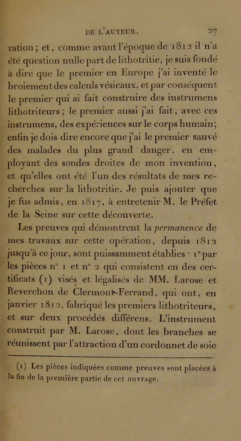 ration ; et, comme avant l’époque de 1812 il n a été question nulle part de lithotritie, je suis fondé à dire que le premier en Europe j’ai inventé le broiement des calculs vésicaux, et par conséquent le premier qui ai fait construire des instrumens lithotriteurs; le premier aussi j’ai fait, avec ces instrumens, des expériences sur le corps humain; enfin je dois dire encore que j’ai le premier sauvé des malades du plus grand danger, en em- ployant des sondes droites de mon invention, et qu’elles ont été l’un des résultats de mes re- cherches sur la lithotritie. Je puis ajouter que je fus admis, en 1817, à entretenir M. le Préfet de la Seine sur cette découverte. Les preuves qui démontrent la permanence de mes travaux sur cette opération, depuis 1812 jusqu’à ce jour, sont puissamment établies • i°par les pièces n° 1 et n° 2 qui consistent en des cer- tificats (1) visés et légalisés de MM. Larose et Reverchon de Clermoufr-Ferrand, qui ont, en janvier 1812, fabriqué les premiers lithotriteurs, et sur deux procédés différens. L’instrument construit par M. Larose, dont les branches se réunissent par l’attraction d’un cordonnet de soie (1) Les pièces indiquées comme preuves sont placées à la tin de la première partie de cet ouvrage.