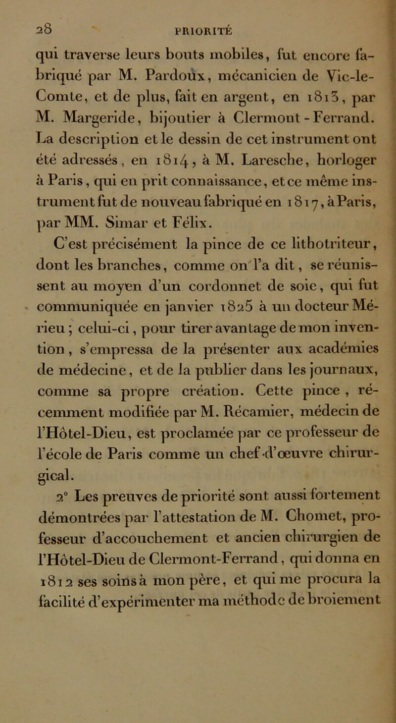 qui traverse leurs bouts mobiles, lut encore fa- briqué par M. Pardoux, mécanicien de Vic-le- Comle, et de plus, fait en argent, en i8i5, par M. Margeride, bijoutier à Clermont-Ferrand. La description et le dessin de cet instrument ont été adressés, en 1814? a M. Laresche, horloger à Paris, qui en prit connaissance, et ce même ins- trument fut de nouveau fabriqué en 1817, à Paris, par MM. Simar et Félix. C’est précisément la pince de ce lithotriteur, dont les branches, comme on l’a dit, se réunis- sent au moyen d’un cordonnet de soie, qui fut communiquée en janvier x8^5 à un docteur Mé- rieu ; celui-ci, pour tirer avantage démon inven- tion , s’empressa de la présenter aux académies de médecine, et de la publier dans les journaux, comme sa propre création. Cette pince , ré- cemment modifiée par M. Récamier, médecin de l’Hôtel-Dieu, est proclamée par ce professeur de l’école de Paris comme un chef -d’œuvre chirur- gical. 20 Les preuves de priorité sont aussi fortement démontrées par l’attestation de M. Chomet, pro- fesseur d’accouchement et ancien chirurgien de l’Hôtel-Dieu de Clermont-Ferrand, qui donna en 1812 ses soins à mon père, et qui me procura la facilité d’expérimenter ma méthode de broiement