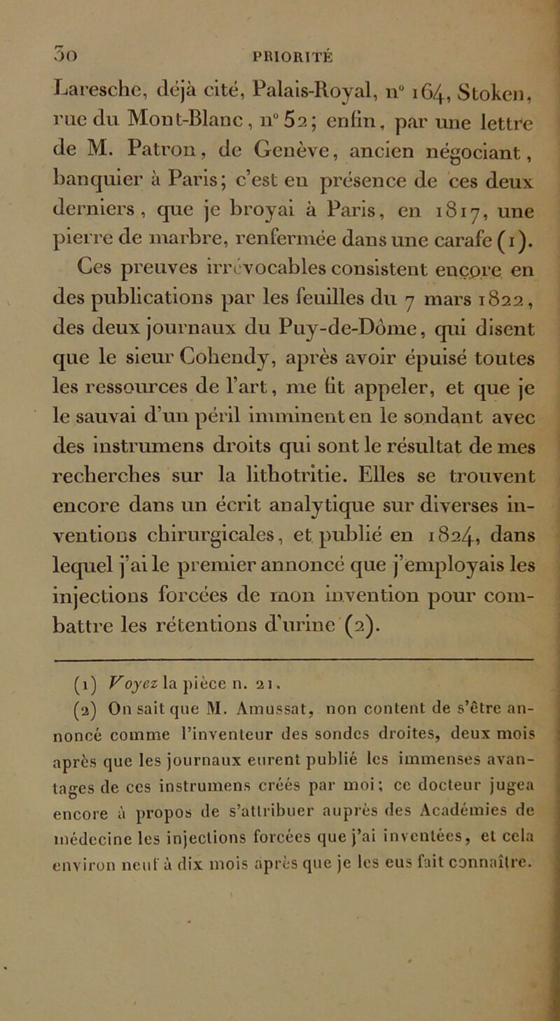 Laresche, déjà cité, Palais-Royal, nu 164, Stoken, me du Mont-Blanc, nu5a; enfin, par une lettre de M. Patron, de Genève, ancien négociant, banquier à Paris; c’est eu présence de ces deux derniers, que je broyai à Paris, en 1817, une pierre de marbre, renfermée dans une carafe (1). Ces preuves irrévocables consistent encp.re en des publications par les feuilles du 7 mars 1822, des deux journaux du Puy-de-Dôme, qui disent que le sieur Cobendy, après avoir épuisé toutes les ressources de l’art, me fit appeler, et que je le sauvai d’un péril imminent en le sondant avec des instrumens droits qui sont le résultat de mes recherches sur la lithotritie. Elles se trouvent encore dans un écrit analytique sur diverses in- ventions chirurgicales, et publié en 1824, dans lequel j’ai le premier annoncé que j’employais les injections forcées de mon invention pour com- battre les rétentions d’urine (2). (1) Voyez la pièce n. 21. (2) Ou sait que M. Amussat, non contentée s’être an- noncé comme l’inventeur des sondes droites, deux mois après que les journaux eurent publié les immenses avan- tages de ces instrumens créés par moi; ce docteur jugea encore à propos de s’attribuer auprès des Académies de médecine les injections forcées que j’ai inventées, et cela environ neuf à dix mois après que je les eus fait connaître.