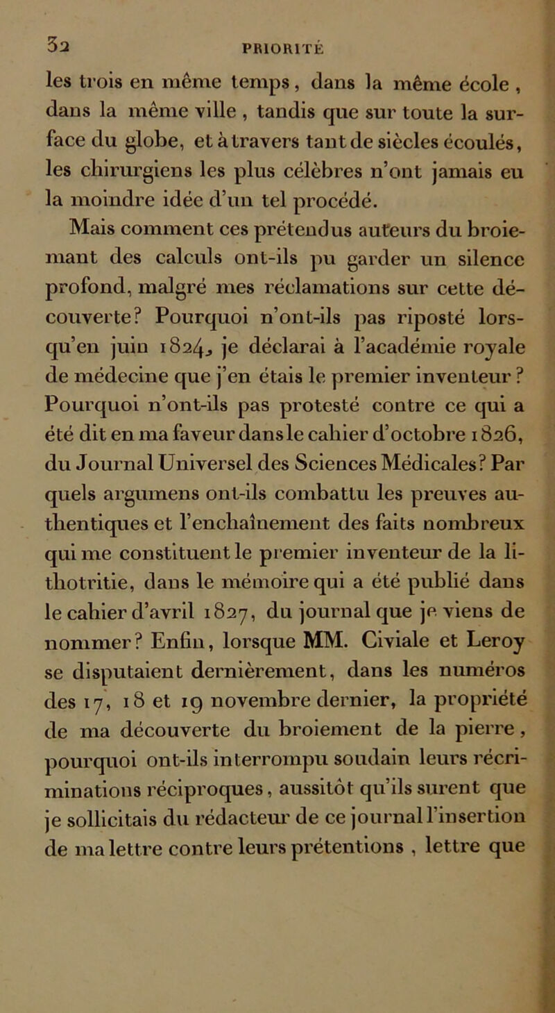 3a les trois en même temps, dans la même école , dans la même ville , tandis que sur toute la sur- face du globe, et à travers tant de siècles écoulés, les chirurgiens les plus célèbres n’ont jamais eu la moindre idée d’un tel procédé. Mais comment ces prétendus auteurs du broie- mant des calculs ont-ils pu garder un silence profond, malgré mes réclamations sur cette dé- couverte? Pourquoi n’ont-ils pas riposté lors- qu’en juin 1824., je déclarai à l’académie royale de médecine que j’en étais le premier inventeur ? Pourquoi n’ont-ils pas protesté contre ce qui a été dit en ma faveur dans le cahier d’octobre 1826, du Journal Universel des Sciences Médicales? Par quels argumens ont-ils combattu les preuves au- thentiques et l’enchaînement des faits nombreux qui me constituent le premier inventeur de la li- thotritie, dans le mémoire qui a été publié dans le cahier d’avril 1827, du journal que je. viens de nommer? Enfin, lorsque MM. Civiale et Leroy se disputaient dernièrement, dans les numéros des 17, 18 et 19 novembre dernier, la propriété de ma découverte du broiement de la pierre, pourquoi ont-ils interrompu soudain leurs récri- minations réciproques, aussitôt qu’ils surent que je sollicitais du rédacteur de ce journal l’insertion de ma lettre contre leurs prétentions , lettre que