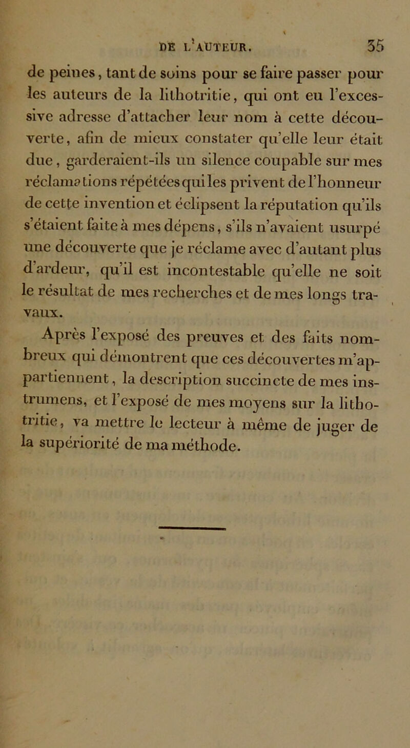 de peines, tant de soins pour se faire passer pour les auteurs de la lilhotritie, qui ont eu l’exces- sive adresse d’attacher leur nom à cette décou- verte, afin de mieux constater quelle leur était due, garderaient-ils un silence coupable sur mes réclamations répétées qui les privent de l’honneur de cette invention et éclipsent la réputation qu’ils s étaient faite à mes dépens, s’ils n’avaient usurpé une découverte que je réclame avec d’autant plus d’ardeur, qu’il est incontestable qu’elle ne soit le résultat de mes recherches et de mes lonss tra- vaux. Après l’exposé des preuves et des faits nom- breux qui démontrent que ces découvertes m’ap- partiennent , la description succincte de mes ins- trumens, et l’exposé de mes moyens sur la litbo- tritie, va mettre Je lecteur à même de juger de la supériorité de ma méthode.