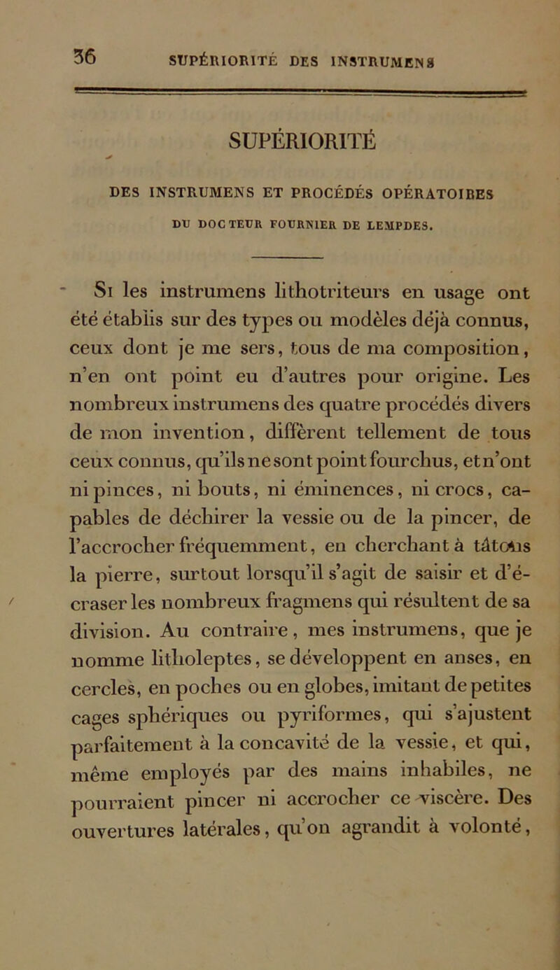 SUPÉRIORITÉ * DES INSTRUMENS ET PROCÉDÉS OPÉRATOIRES DU DOCTEUR FOURNIER DE LEMPDES. Si les instrumens lithotriteurs en usage ont été établis sur des types ou modèles déjà connus, ceux dont je nie sers, tous de ma composition, n’en ont point eu d’autres pour origine. Les nombreux instrumens des quatre procédés divers démon invention, diffèrent tellement de tous ceux connus, qu’ilsnesont point fourchus, etn’ont ni pinces, ni bouts, ni éminences, ni crocs, ca- pables de déchirer la vessie ou de la pincer, de l’accrocher fréquemment, eu cherchant à tâtcAis la pierre, surtout lorsqu’il s’agit de saisir et d’é- craser les nombreux fragmens qui résultent de sa division. Au contraire, mes instrumens, que je nomme litlioleptes, se développent en anses, en cercles, en poches ou en globes, imitant de petites cages sphériques ou pyriformes, qui s’ajustent parfaitement à la concavité de la vessie, et qui, même employés par des mains inhabiles, ne pourraient pincer ni accrocher ce viscère. Des ouvertures latérales, qu’on agrandit à volonté,