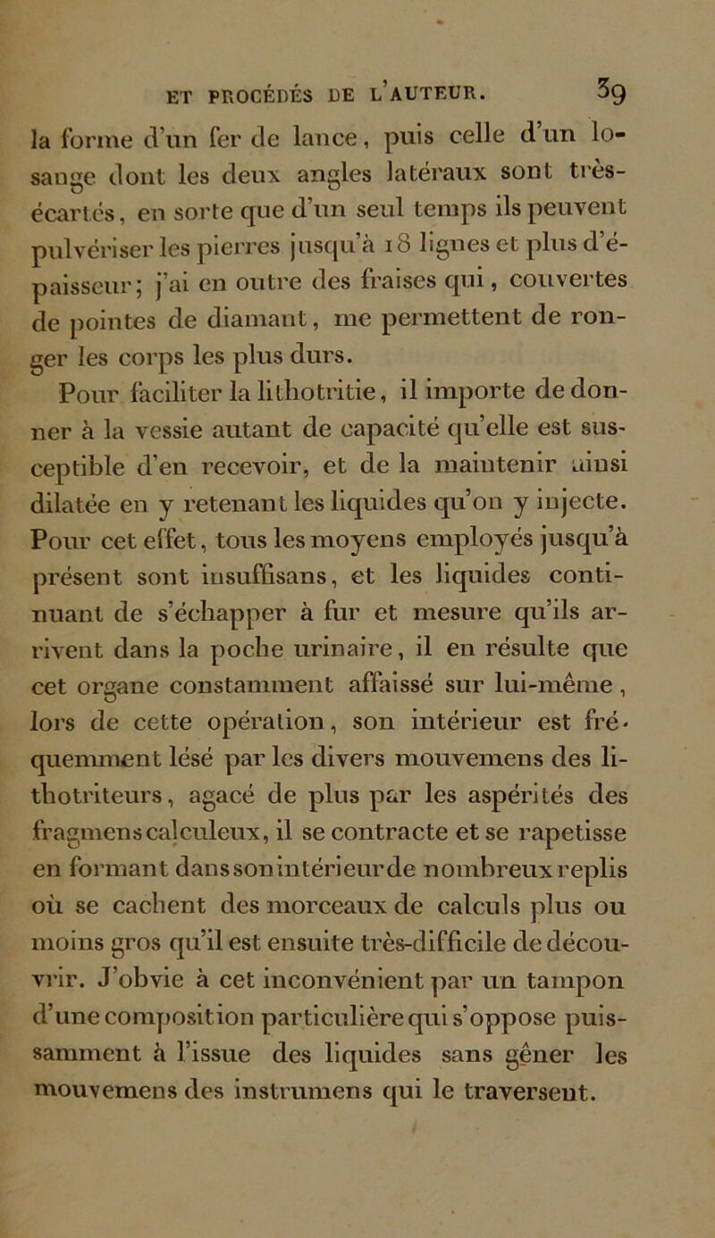 la forme d’un fer de lance, puis celle d un lo- sange dont les deux angles latéraux sont tres- écartés, en sorte que d’un seul temps ils peuvent pulvériser les pierres jusqu à io lignes et plus d e- paisseur; j’ai en outre des fraises qui, couvertes de pointes de diamant, me permettent de ron- ger les corps les plus durs. Pour faciliter la lithotritie, il importe de don- ner à la vessie autant de capacité quelle est sus- ceptible d’en recevoir, et de la maintenir aiusi dilatée en y retenant les liquides qu’on y injecte. Pour cet effet, tous les moyens employés jusqu’à présent sont insuffisans, et les liquides conti- nuant de s’échapper à fur et mesure qu’ils ar- rivent dans la poche urinaire, il en résulte que cet organe constamment affaissé sur lui-même, lors de cette opération, son intérieur est fré- quemment lésé par les divers mouvemens des li- thotriteurs, agacé de plus par les aspérités des fragmenscalculeux, il se contracte et se rapetisse en formant dans son intérieur de nombreux replis où se cachent des morceaux de calculs plus ou moins gros qu’il est ensuite très-difficile de décou- vrir. J’obvie à cet inconvénient par un tampon d’une composition particulière qui s’oppose puis- samment à l’issue des liquides sans gêner les mouvemens des instrumens qui le traversent.