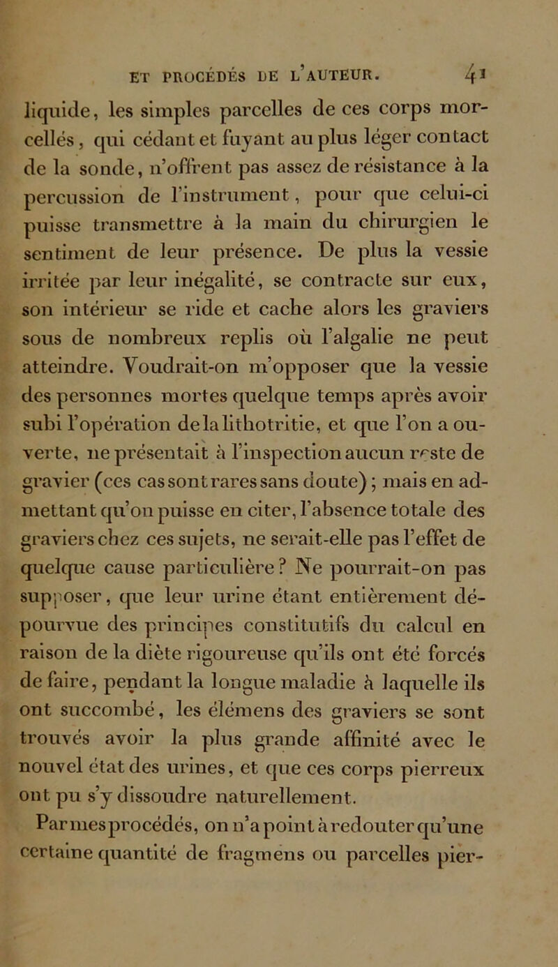 liquide, les simples parcelles de ces corps mor- celles , qui cédant et fuyant au plus léger contact de la sonde, n’offrent pas assez de résistance à la percussion de l’instrument, pour que celui-ci puisse transmettre à la main du chirurgien le sentiment de leur présence. De plus la vessie irritée par leur inégalité, se contracte sur eux, son intérieur se ride et cache alors les graviers sous de nombreux replis où l’algalie ne peut atteindre. Voudrait-on m’opposer que la vessie des personnes mortes quelque temps après avoir subi l’opération delalithotritie, et que l’on a ou- verte, ne présentait à l’inspection aucun r^ste de gravier (ces cas sont rares sans doute) ; mais en ad- mettant qu’on puisse en citer, l’absence totale des graviers chez ces sujets, ne serait-elle pas l’effet de quelque cause particulière ? Ne pourrait-on pas supposer, que leur urine étant entièrement dé- pourvue des principes constitutifs du calcul en raison de la diète rigoureuse qu’ils ont été forcés de faire, pendant la longue maladie à laquelle ils ont succombé, les élémens des graviers se sont trouvés avoir la plus grande affinité avec le nouvel état des urines, et que ces corps pierreux ont pu s’y dissoudre naturellement. Parmesprocédés, on n’a point à redouter qu’une certaine quantité de fragmens ou parcelles pier-