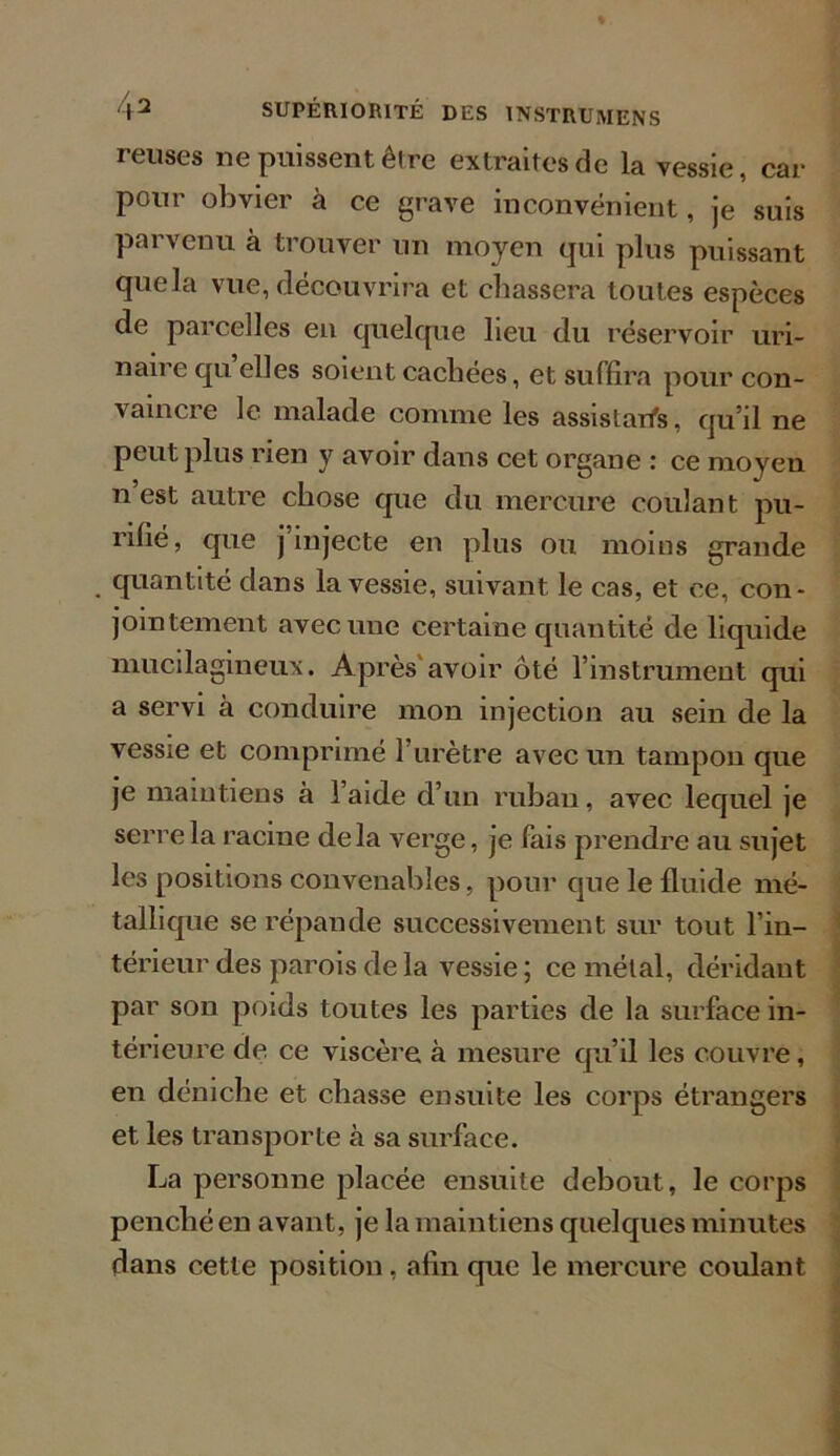 reuses ne puissent être extraites de la vessie, car pour obvier à ce grave inconvénient, je suis parvenu à trouver un moyen qui plus puissant quela vue, découvrira et chassera toutes espèces de parcelles en quelque lieu du réservoir uri- naire qu elles soient cachées, et suffira pour con- vaincre le malade comme les assistant, qu’il ne peut plus rien y avoir dans cet organe : ce moyen n est autre chose que du mercure coulant pu- rifié, que j injecte en plus ou moins grande quantité dans la vessie, suivant le cas, et ce, con- jointement avec une certaine quantité de liquide mucilagineux. Après'avoir ôté l’instrument qui a servi à conduire mon injection au sein de la vessie et comprimé l’urètre avec un tampon que je maintiens à l’aide d’un ruban, avec lequel je serre la racine delà verge, je fais prendre au sujet les positions convenables, pour que le fluide mé- tallique se répande successivement sur tout l’in- térieur des parois de la vessie ; ce métal, déridant par son poids toutes les parties de la surface in- térieure de ce viscère à mesure qu’il les couvre, en déniche et chasse ensuite les corps étrangers et les transporte à sa surface. La personne placée ensuite debout, le corps penché en avant, je la maintiens quelques minutes dans cette position , afin que le mercure coulant