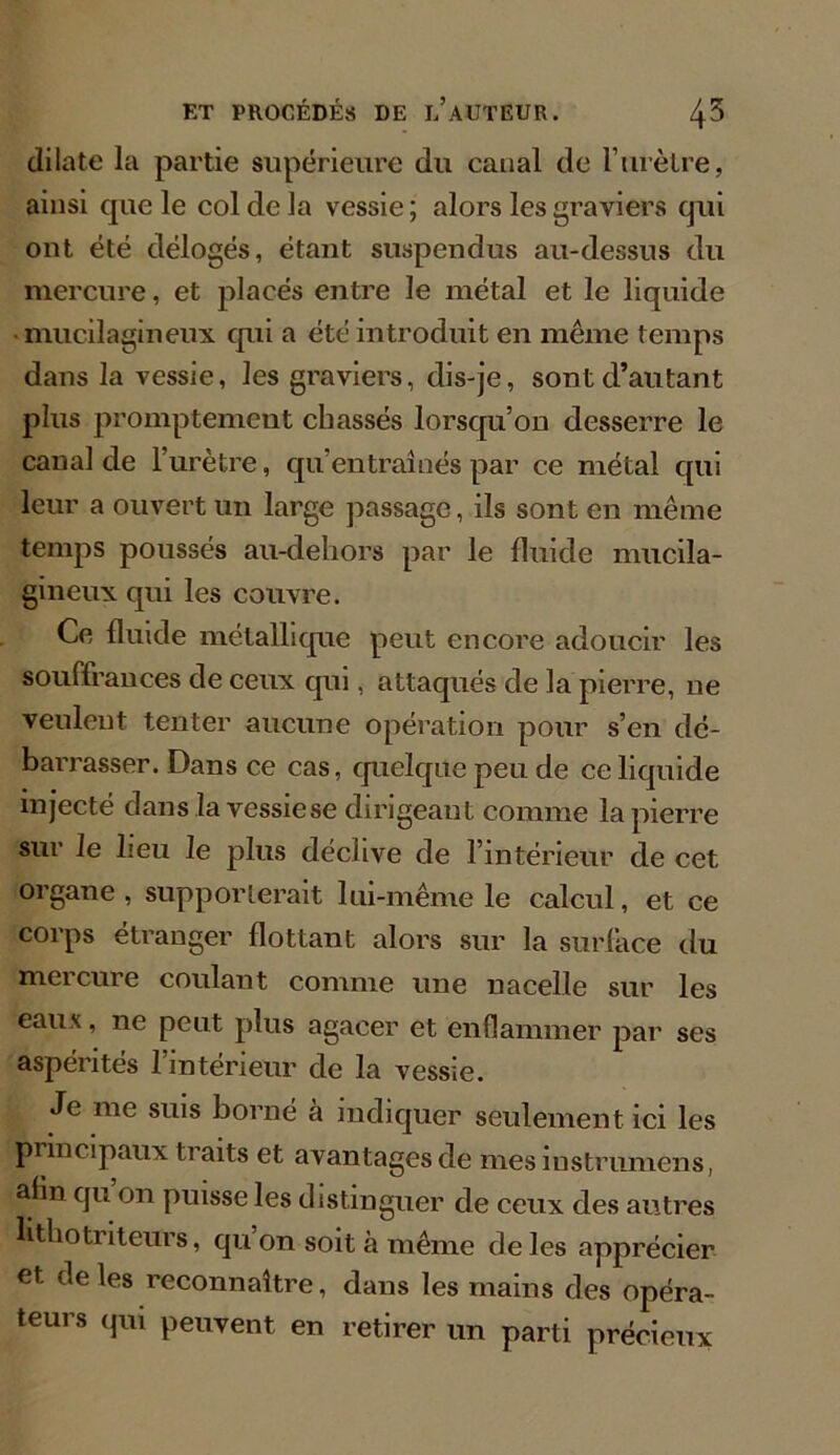 dilate la partie supérieure du canal de l’urètre, ainsi que le col de la vessie ; alors les graviers qui ont été délogés, étant suspendus au-dessus du mercure, et placés entre le métal et le liquide mucilagineux qui a été introduit en même temps dans la vessie, les graviers, dis-je, sont d’autant plus promptement chassés lorsqu’on desserre le canal de l’urètre, qu’entraînés par ce métal qui leur a ouvert un large passage, ils sont en même temps poussés au-dehors par le fluide mucila- gineux qui les couvre. Ce fluide métallique peut encore adoucir les souffrances de ceux qui, attaqués de la pierre, ne veulent tenter aucune opération pour s’en dé- barrasser. Dans ce cas, quelque peu de ce liquide injecté dans la vessiese dirigeant comme la pierre sur le lieu le plus déclive de l’intérieur de cet organe , supporterait lui-même le calcul, et ce corps étranger flottant alors sur la surface du mercure coulant comme une nacelle sur les eaux, ne peut plus agacer et enflammer par ses aspérités l’intérieur de la vessie. Je me suis borné à indiquer seulement ici les principaux traits et avantages de mesiustrumens, ahn qu on puisse les distinguer de ceux des autres lithoti item s, qu on soit à même de les apprécier et. de les reconnaître, dans les mains des opéra- teurs qui peuvent en retirer un parti précieux