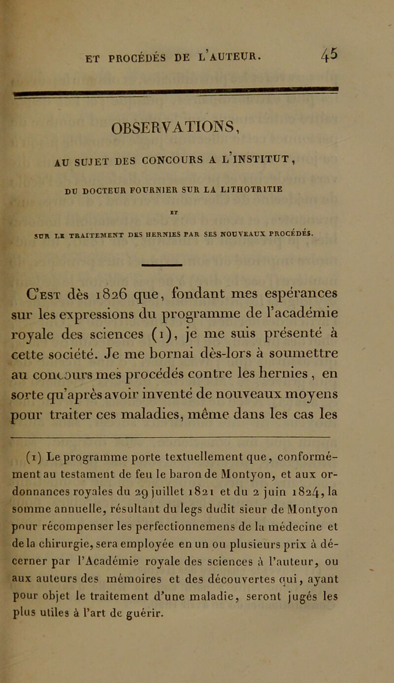 OBSERVATIONS, AU SUJET DES CONCOURS A LINSTITUT , DU DOCTEUR FOURNIER SUR LA L1THOTRITIE BT SUR LS TRAITEMENT DES HERNIES PAR SES NOUVEAUX PROCEDES. C’est dès 1826 que, fondant mes espérances sur les expressions du programme de l’académie royale des sciences (1), je me suis présenté à cette société. Je me bornai dès-lors à soumettre au concours mes procédés contre les hernies , en sorte qu’après avoir inventé de nouveaux moyens pour traiter ces maladies, même dans les cas les (1) Le programme porte textuellement que, conformé- ment au testament de feu le baron de Montyon, et aux or- donnances royales du 29 juillet 1821 et du 2 juin 1824, la somme annuelle, résultant du legs dudit sieur de Montyon pour récompenser les perfeclionnemens de la médecine et delà chirurgie, sera employée en un ou plusieurs prix à dé- cerner par l’Académie royale des sciences à l’auteur, ou aux auteurs des mémoires et des découvertes qui, ayant pour objet le traitement d’une maladie, seront jugés les plus utiles à l’art de guérir.