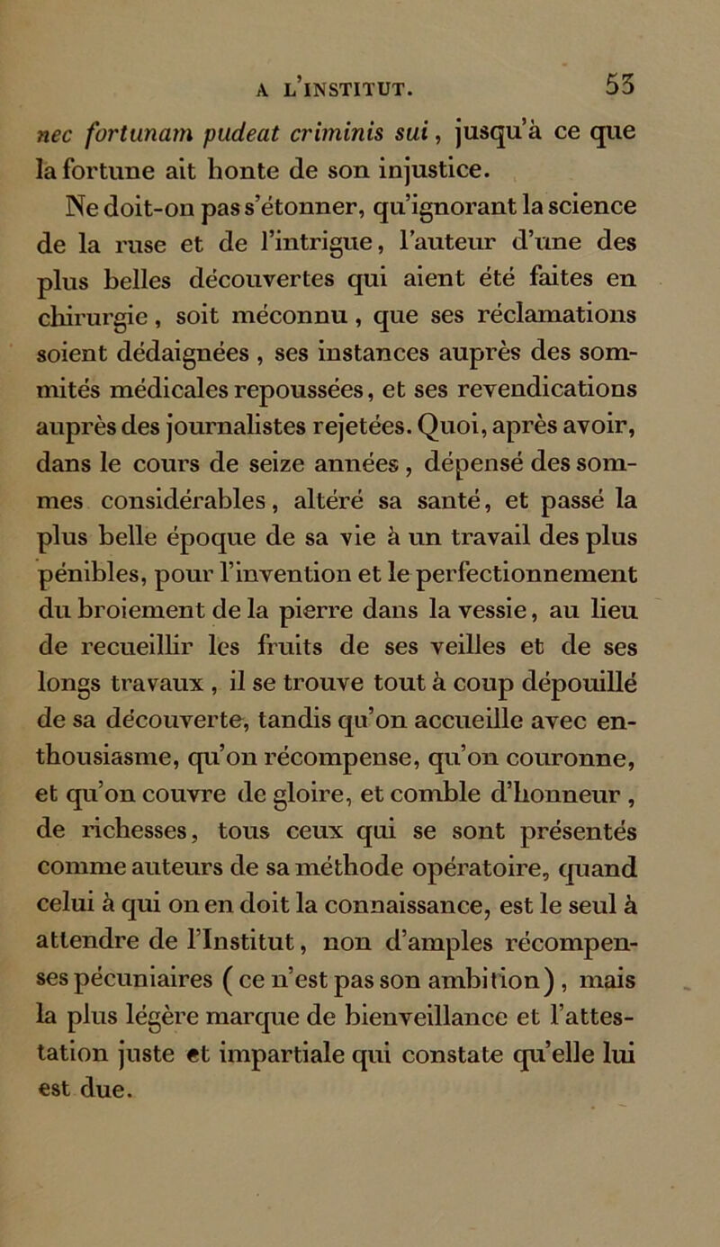 nec fortunam pudeat criminis sui, jusqu’à ce que la fortune ait honte de son injustice. Ne doit-on pas s’étonner, qu’ignorant la science de la ruse et de l’intrigue, l’auteur d’une des plus belles découvertes qui aient été faites en chirurgie, soit méconnu, que ses réclamations soient dédaignées , ses instances auprès des som- mités médicales repoussées, et ses revendications auprès des journalistes rejetées. Quoi, après avoir, dans le cours de seize années , dépensé des som- mes considérables, altéré sa santé, et passé la plus belle époque de sa vie à un travail des plus pénibles, pour l’invention et le perfectionnement du broiement de la pierre dans la vessie, au lieu de recueillir les fruits de ses veilles et de ses longs travaux , il se trouve tout à coup dépouillé de sa découverte, tandis qu’on accueille avec en- thousiasme, qu’on récompense, qu’on couronne, et qu’on couvre de gloire, et comble d’honneur , de richesses, tous ceux qui se sont présentés comme auteurs de sa méthode opératoire, quand celui à qui on en doit la connaissance, est le seul à attendre de l’Institut, non d’amples récompen- ses pécuniaires ( ce n’est pas son ambition) , mais la plus légère marque de bienveillance et l’attes- tation juste et impartiale qui constate qu’elle lui est due.