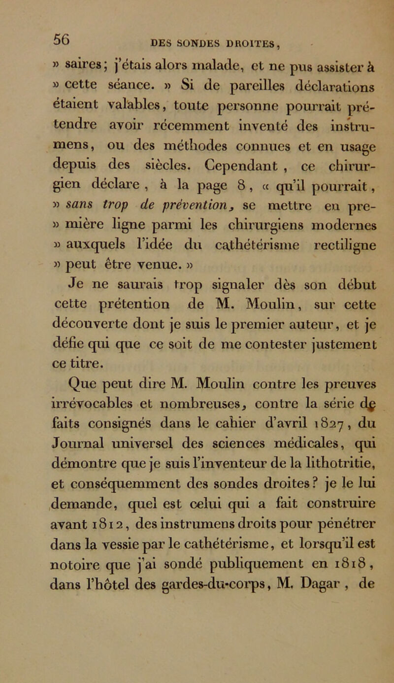 » saires; j’étais alors malade, et ne pus assister à » cette séance. » Si de pareilles déclarations étaient valables, toute personne pourrait pré- tendre avoir récemment inventé des instru- mens, ou des méthodes connues et en usage depuis des siècles. Cependant , ce chirur- gien déclare , à la page 8, « qu’il pourrait, » sans trop de prévention3 se mettre en pre- » mière ligne parmi les chirurgiens modernes » auxquels l’idée du cathétérisme rectiligne » peut être venue. » Je ne saurais trop signaler dès son début cette prétention de M. Moulin, sur cette découverte dont je suis le premier auteur, et je défie qui que ce soit de me contester justement ce titre. Que peut dire M. Moulin contre les preuves irrévocables et nombreuses ^ contre la série d$ faits consignés dans le cahier d’avril 1827, du Journal universel des sciences médicales, qui démontre que je suis l’inventeur de la lithotritie, et conséquemment des sondes droites ? je le lui demande, quel est celui qui a fait construire avant 1812, des instrumens droits pour pénétrer dans la vessie par le cathétérisme, et lorsqu’il est notoire que j’ai sondé publiquement en 1818, dans l’hôtel des gardes-du*corps, M. Dagar , de