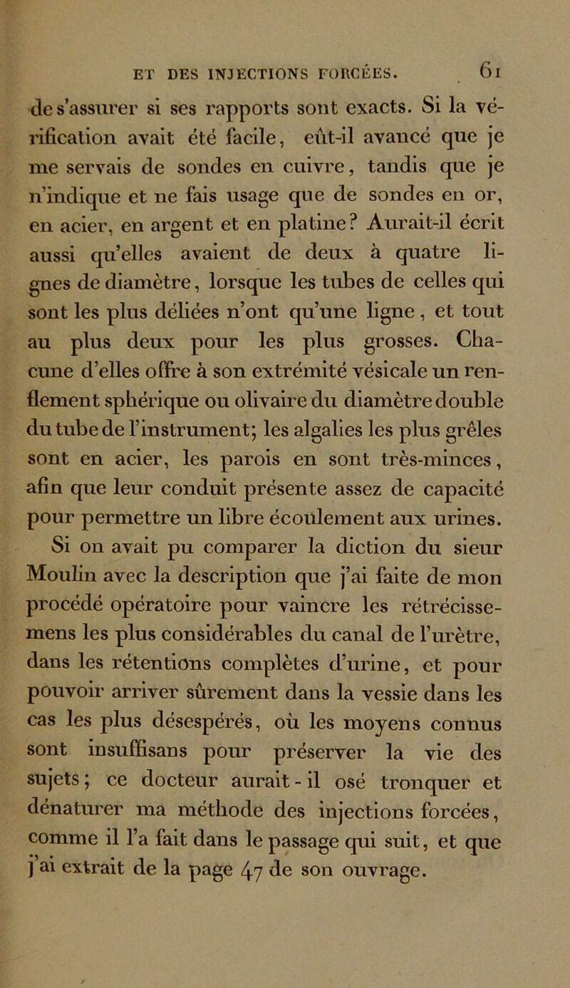 de s’assurer si ses rapports sont exacts. Si la vé- rification avait été facile, eût-il avancé que je me servais de sondes en cuivre, tandis que je n’indique et ne fais usage que de sondes en or, en acier, en argent et en platine? Aurait-il écrit aussi quelles avaient de deux à quatre li- gnes de diamètre, lorsque les tubes de celles qui sont les plus déliées n’ont qu’une ligne , et tout au plus deux pour les plus grosses. Cha- cune d’elles offre à son extrémité vésicale un ren- flement sphérique ou olivaire du diamètre double du tube de f instrument; les algalies les plus grêles sont en acier, les parois en sont très-minces, afin cpie leur conduit présente assez de capacité pour permettre un libre écoulement aux urines. Si on avait pu comparer la diction du sieur Moulin avec la description que j’ai faite de mon procédé opératoire pour vaincre les rétrécisse- mens les plus considérables du canal de l’urètre, dans les rétentions complètes d’urine, et pour pouvoir arriver sûrement dans la vessie dans les cas les plus désespérés, où les moyens connus sont insuffisans pour préserver la vie des sujets ; ce docteur aurait - il osé tronquer et dénaturer ma méthode des injections forcées, comme il l’a fait dans le passage qui suit, et que j ai extrait de la page 47 de son ouvrage.