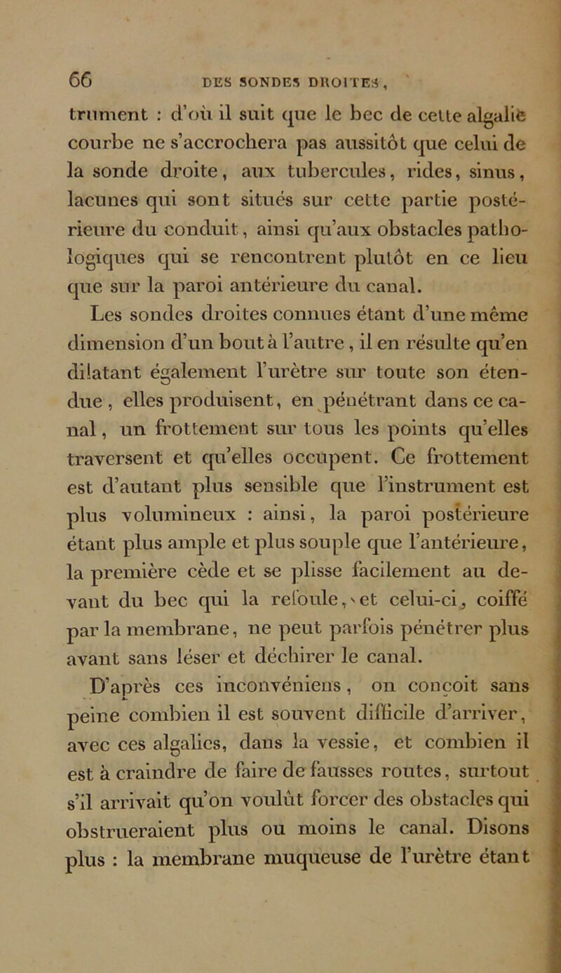 trument : d’où il suit que le bec de cette algalie courbe ne s’accrochera pas aussitôt que celui de la sonde droite , aux tubercules, rides, sinus, lacunes qui sont situés sur cette partie posté- rieure du conduit, ainsi qu’aux obstacles patho- logiques qui se rencontrent plutôt en ce lieu que sur la paroi antérieure du canal. Les sondes droites connues étant d’une même dimension d’un bout à l’autre, il en résulte qu’en dilatant également l’urètre sur toute son éten- due , elles produisent, en pénétrant dans ce ca- nal , un frottement sur tous les points qu’elles traversent et qu’elles occupent. Ce frottement est d’autant plus sensible que l’instrument est plus volumineux : ainsi, la paroi postérieure étant plus ample et plus souple que l’antérieure, la première cède et se plisse facilement au de- vant du bec qui la refoule,'et celui-ci, coiffé par la membrane, ne peut parfois pénétrer plus avant sans léser et déchirer le canal. D’après ces inconvéniens, on conçoit sans peine combien il est souvent difficile d’arriver, avec ces algalics, dans la vessie, et combien il est à craindre de famé de fausses routes, surtout s’il arrivait qu’on voulût forcer des obstacles qui obstrueraient plus ou moins le canal. Disons plus : la membrane muqueuse de l’urètre étant