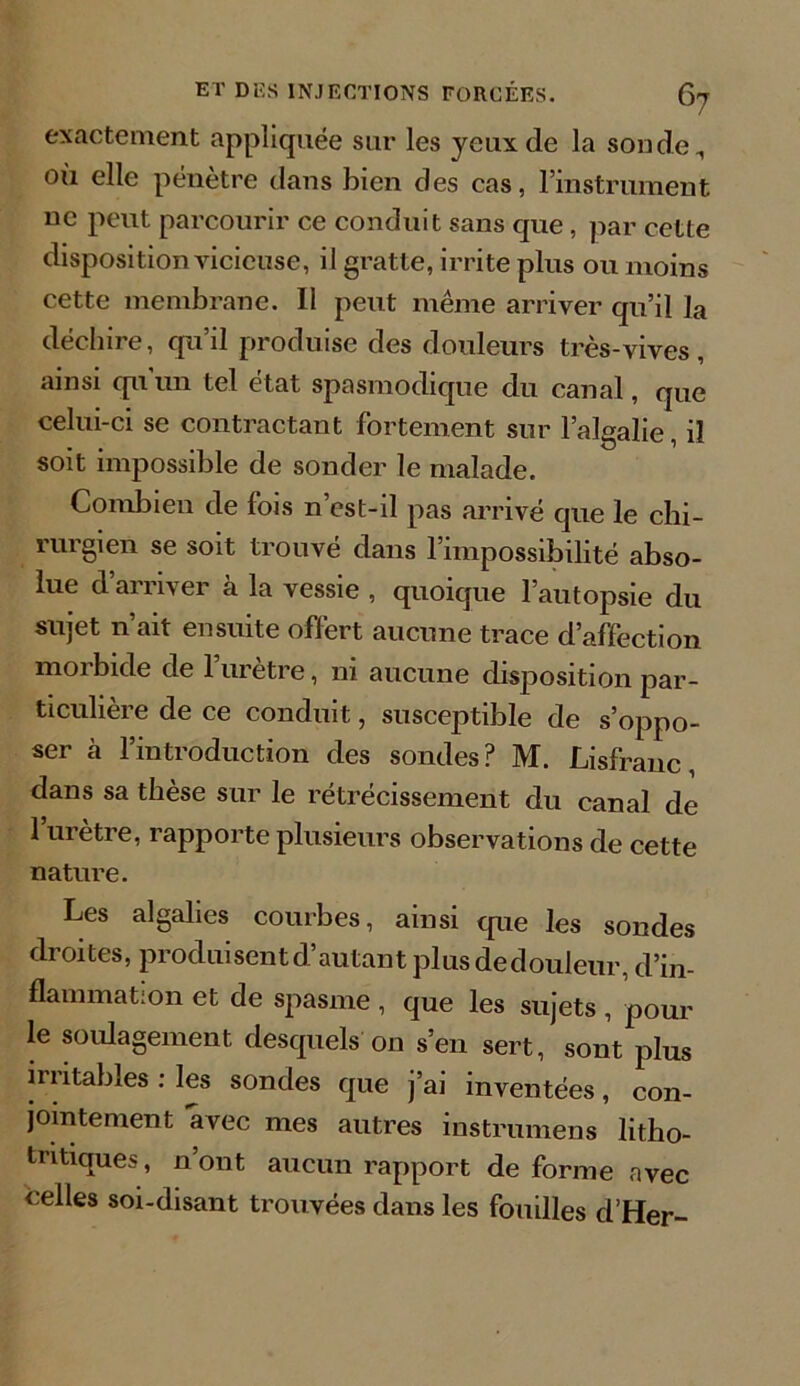 exactement appliquée sur les yeux de la son de, où elle pénètre dans bien des cas, l’instrument ne peut parcourir ce conduit sans que, par cette disposition vicieuse, il gratte, irrite plus ou moins cette membrane. Il peut même arriver qu’il la déchire, qu’il produise des douleurs très-vives, ainsi qu un tel état spasmodique du canal, que celui-ci se contractant fortement sur l’algalie, il soit impossible de sonder le malade. Combien de fois n’cst-il pas arrivé que le chi- rurgien se soit trouvé dans l’impossibilité abso- lue d’arriver à la vessie , quoique l’autopsie du sujet n’ait ensuite offert aucune trace d’affection moi bide de 1 uretre, ni aucune disposition par- ticulière de ce conduit, susceptible de s’oppo- ser à l’introduction des sondes? M. Lisfranc, dans sa thèse sur le rétrécissement du canal de 1 urètre, rapporte plusieurs observations de cette nature. Les algalies courbes, ainsi que les sondes droites, produisent d’autant plus de douleur, d’in- flammation et de spasme, que les sujets, pour le soulagement desquels on s’en sert, sont plus irritables : les sondes que j’ai inventées, con- jointement avec mes autres instrumens litho- tritiques, n’ont aucun rapport de forme avec celles soi-disant trouvées dans les fouilles d’Her-