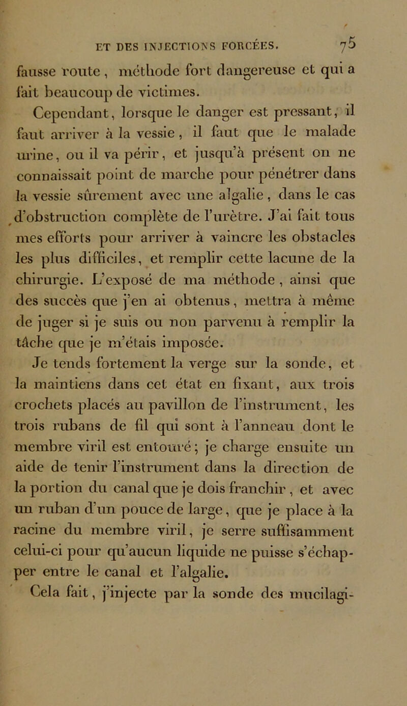 fausse route , méthode fort dangereuse et qui a fait beaucoup de victimes. Cependant, lorsque le danger est pressant, il faut arriver à la vessie, il faut que le malade urine, ou il va périr, et jusqu’à présent on 11e connaissait point de marche pour pénétrer dans la vessie sûrement avec une algalie, dans le cas d’obstruction complète de l’urètre. J’ai fait tous mes efforts pour arriver à vaincre les obstacles les plus difficiles, et remplir cette lacune de la chirurgie. L’exposé de ma méthode , ainsi que des succès que j’en ai obtenus, mettra à même de juger si je suis ou non parvenu à remplir la tâche cpie je m’étais imposée. Je tends fortement la verge sur la sonde, et la maintiens dans cet état en fixant, aux trois crochets placés au pavillon de l’instrument, les trois rubans de fil qui sont à l’anneau dont le membre viril est entouré ; je charge ensuite un aide de tenir l’instrument dans la direction de la portion du canal que je dois franchir , et avec un ruban d’un pouce de large, que je place à la racine du membre viril, je serre suffisamment celui-ci pour qu’aucun liquide ne puisse s’échap- per entre le canal et l’algalie. Cela fait, j’injecte par la sonde des mucilagi-