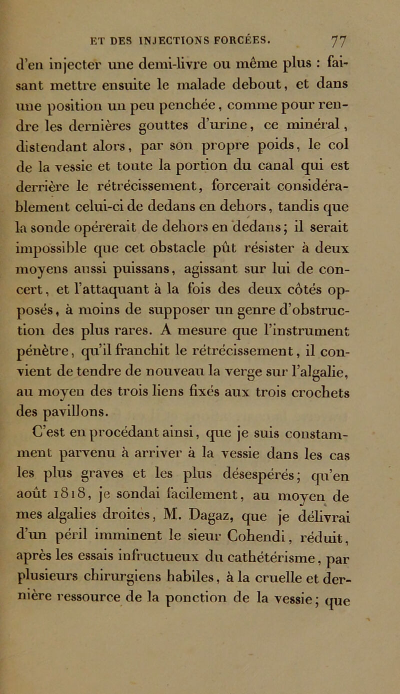 d’en injecter une demi-livre ou même plus : fai- sant mettre ensuite le malade debout, et dans une position un peu penchée, comme pour ren- dre les dernières gouttes d’urine, ce minéral, distendant alors, par son propre poids, le col de la vessie et toute la portion du canal qui est derrière le rétrécissement, forcerait considéra- blement celui-ci de dedans en dehors, tandis que la sonde opérerait de dehors en dedans; il serait impossible que cet obstacle pût résister à deux moyens aussi puissans, agissant sur lui de con- cert , et l’attaquant à la fois des deux côtés op- posés, à moins de supposer un genre d’obstruc- tion des plus rares. A mesure que l’instrument pénètre, qu’il franchit le rétrécissement, il con- vient de tendre de nouveau la verge sur l’algalie, au moyen des trois liens fixés aux trois crochets des pavillons. C’est en procédant ainsi, que je suis constam- ment parvenu à arriver k la vessie dans les cas les plus graves et les plus désespérés; qu’en août 1818, je sondai facilement, au moyen de mes algalies droites, M. Dagaz, que je délivrai d’un péril imminent le sieur Cohendi, réduit, après les essais infructueux du cathétérisme, par plusieurs chirurgiens habiles, à la cruelle et der- nière ressource de la ponction de la vessie; que