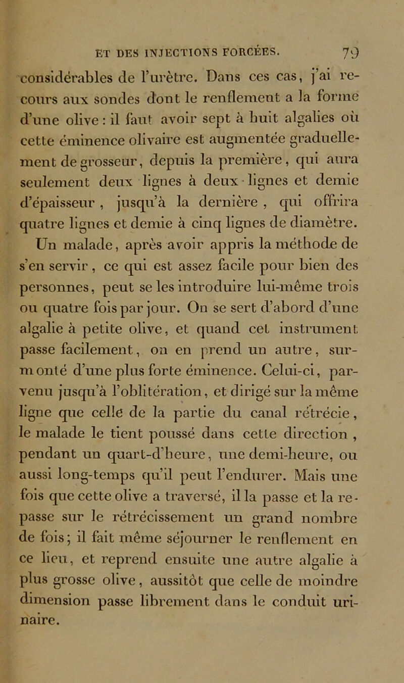 considérables de l’urètre. Dans ces cas, j’ai re- cours aux sondes dont le renflement a la forme d’une olive : il faut avoir sept à huit algalies où cette éminence olivaire est augmentée graduelle- ment de grosseur, depuis la première, qui aura seulement deux lignes à deux lignes et demie d’épaisseur , jusqu’à la dernière , qui offrira quatre lignes et demie à cinq lignes de diamètre. Un malade, après avoir appris la méthode de s’en servir , ce qui est assez facile pour bien des personnes, peut se les introduire lui-même trois ou quatre fois par jour. On se sert d’abord d’une algalie à petite olive, et quand cet instrument passe facilement, on en prend un autre, sur- in onté d’une plus forte éminence. Celui-ci, par- venu jusqu’à l’oblitération, et dirigé sur la même ligne que celle de la partie du canal rétrécie, le malade le tient poussé dans cette direction , pendant un quart-dheure, une demi-heure, ou aussi long-temps qu’il peut l’endurer. Mais une fois que cette olive a traversé, il la passe et la re- passe sur le rétrécissement un grand nombre de fois; il fait même séjourner le renflement en ce lieu, et reprend ensuite une autre algalie à plus grosse olive , aussitôt que celle de moindre dimension passe librement dans le conduit uri- naire.