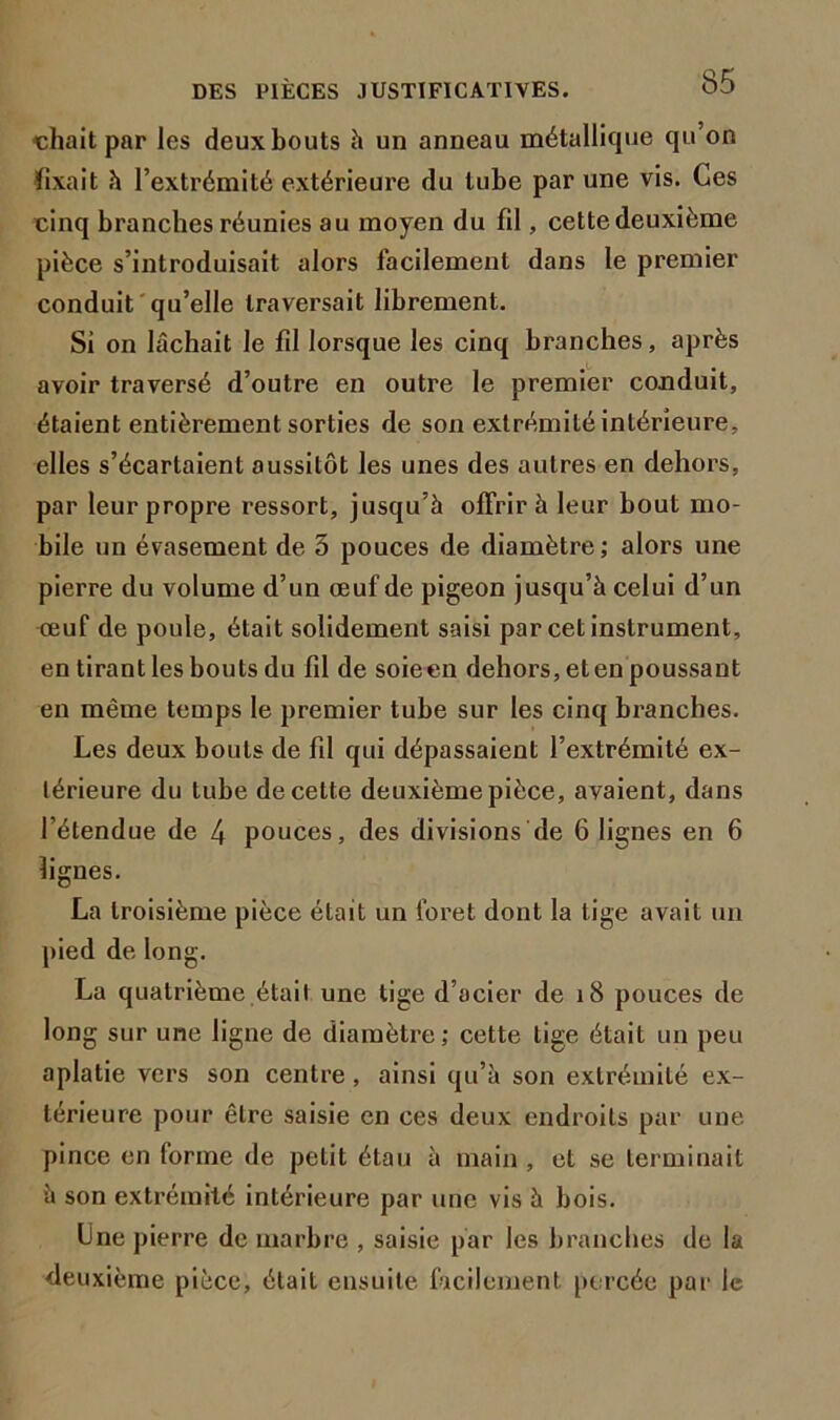 chait par les deux bouts h un anneau métallique qu’on fixait h l’extrémité extérieure du tube par une vis. Ces cinq branches réunies au moyen du fil, cette deuxième pièce s’introduisait alors facilement dans le premier conduit qu’elle traversait librement. Si on lâchait le fil lorsque les cinq branches, après avoir traversé d’outre en outre le premier conduit, étaient entièrement sorties de son extrémité intérieure, elles s’écartaient aussitôt les unes des autres en dehors, par leur propre ressort, jusqu’à offrir à leur bout mo- bile un évasement de 5 pouces de diamètre; alors une pierre du volume d’un œuf de pigeon jusqu’à celui d’un œuf de poule, était solidement saisi par cet instrument, en tirant les bouts du fil de soieen dehors, et en poussant en même temps le premier tube sur les cinq branches. Les deux bouts de fil qui dépassaient l’extrémité ex- térieure du tube de cette deuxième pièce, avaient, dans l’étendue de 4 pouces, des divisions de 6 lignes en 6 lignes. La troisième pièce était un foret dont la tige avait un pied de long. La quatrième était une tige d’acier de 18 pouces de long sur une ligne de diamètre; cette tige était un peu aplatie vers son centre, ainsi qu’à son extrémité ex- térieure pour être saisie en ces deux endroits par une pince en forme de petit étau à main , et se terminait à son extrémité intérieure par une vis à bois. Une pierre de marbre , saisie par les branches de la deuxième pièce, était ensuite facilement percée par le