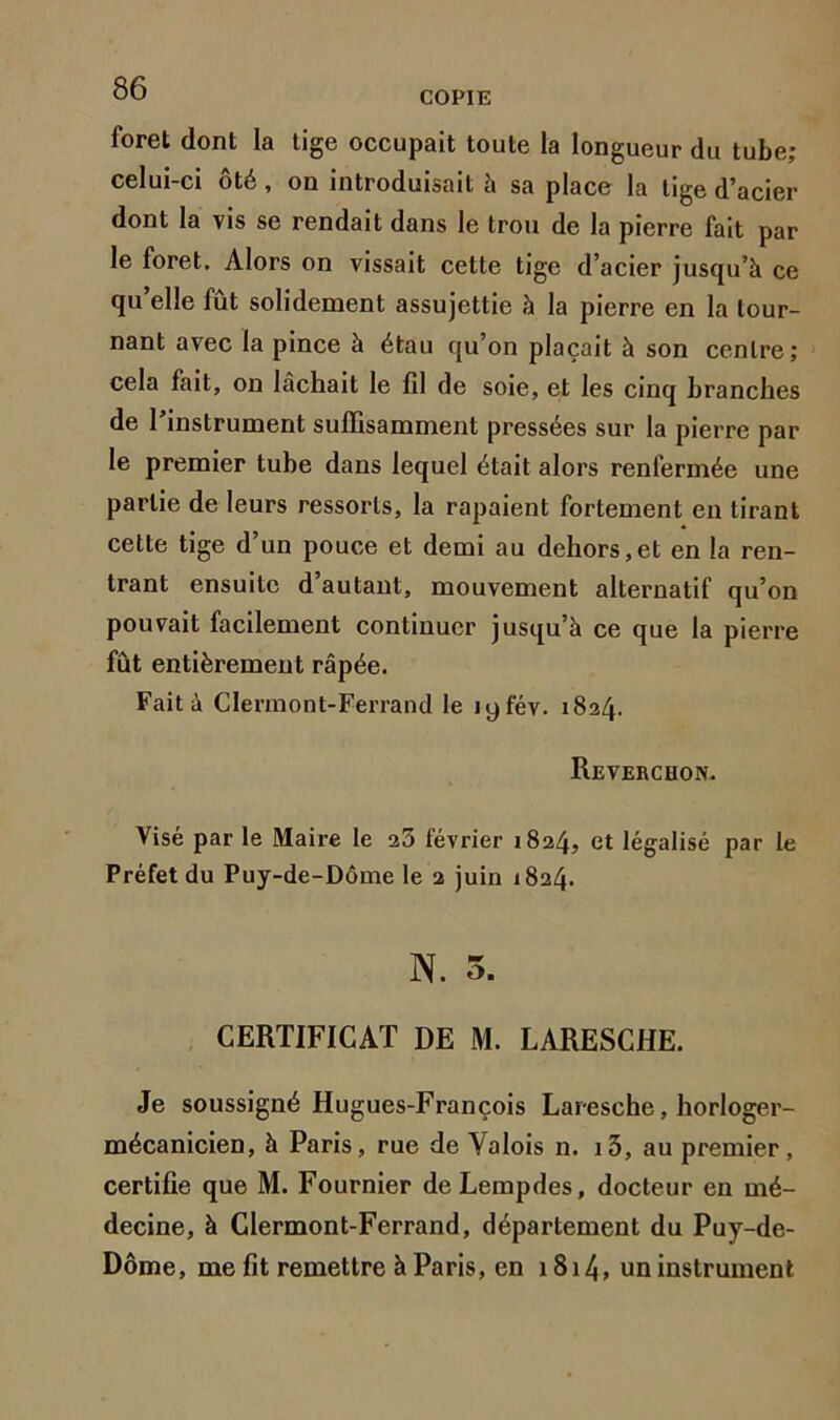 COPIE foret dont la tige occupait toute la longueur du tube; celui-ci ôté, on introduisait à sa place la tige d’acier dont la vis se rendait dans le trou de la pierre fait par le foret. Alors on vissait cette tige d’acier jusqu’à ce qu elle fut solidement assujettie à la pierre en la tour- nant avec la pince à étau qu’on plaçait à son centre; cela fait, on lâchait le fil de soie, et les cinq branches de 1 instrument suffisamment pressées sur la pierre par le premier tube dans lequel était alors renfermée une partie de leurs ressorts, la râpaient fortement en tirant cette tige d’un pouce et demi au dehors,et en la ren- trant ensuite d’autant, mouvement alternatif qu’on pouvait facilement continuer jusqu’à ce que la pierre fût entièrement râpée. Fait à Clermont-Ferrand le lyfév. 1824. Reverchon. Visé par le Maire le 23 février 1824, et légalisé par le Préfet du Puy-de-Dôme le 2 juin 1824. N. 5. CERTIFICAT DE M. LARESCHE. Je soussigné Hugues-François Laresche, horloger- mécanicien, à Paris, rue de Valois n. i5, au premier, certifie que M. Fournier deLempdes, docteur en mé- decine, à Clermont-Ferrand, département du Puy-de- Dôme, me fit remettre à Paris, en 1814, un instrument