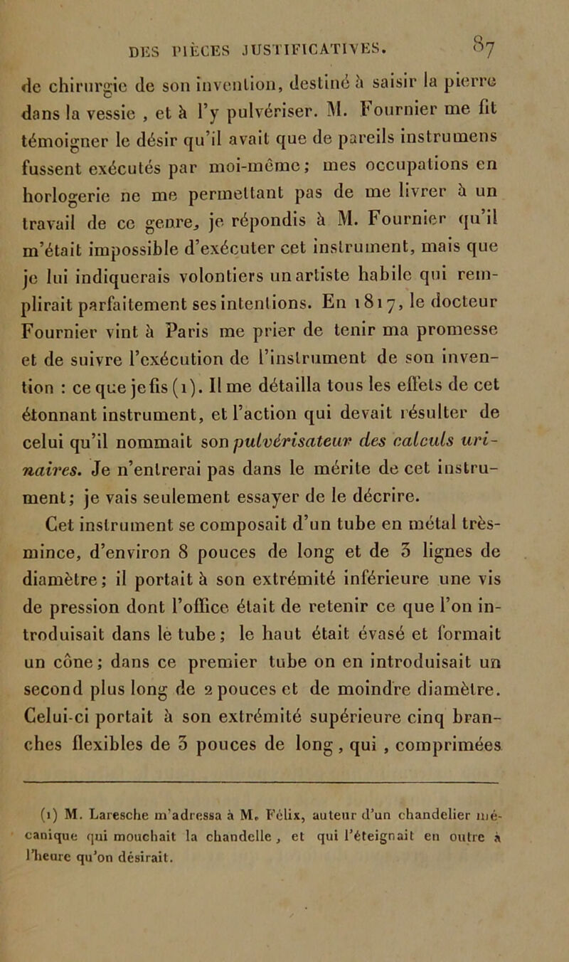 de chirurgie de son invention, destine h saisir la pierre dans la vessie , et h l’y pulvériser. M. Fournier me fit témoigner le désir qu’il avait que de pareils instrumens fussent exécutés par moi-même; mes occupations en horlogerie ne me permettant pas de me livrer à un travail de ce genre, je répondis à M. Fournier qu il m’était impossible d’exécuter cet instrument, mais que je lui indiquerais volontiers un artiste habile qui rem- plirait parfaitement ses intentions. En 1 81 7, le docteur Fournier vint à Paris me prier de tenir ma promesse et de suivre l’exécution de l’instrument de son inven- tion : ce que jefis (1). Il me détailla tous les effets de cet étonnant instrument, et l’action qui devait résulter de celui qu’il nommait son pulvérisateur des calculs uri- naires. Je n’entrerai pas dans le mérite de cet instru- ment; je vais seulement essayer de le décrire. Cet instrument se composait d’un tube en métal très- mince, d’environ 8 pouces de long et de 3 lignes de diamètre; il portait à son extrémité inférieure une vis de pression dont l’office était de retenir ce que l’on in- troduisait dans le tube; le haut était évasé et formait un cône; dans ce premier tube on en introduisait un second plus long de 2 pouces et de moindre diamètre. Celui-ci portait à son extrémité supérieure cinq bran- ches flexibles de 3 pouces de long, qui , comprimées (1) M. Laresche m’adressa à M. Félix, auteur d’un chandelier mé- canique qui mouchait la chandelle , et qui l’éteignait en outre à l’heure qu’on désirait.