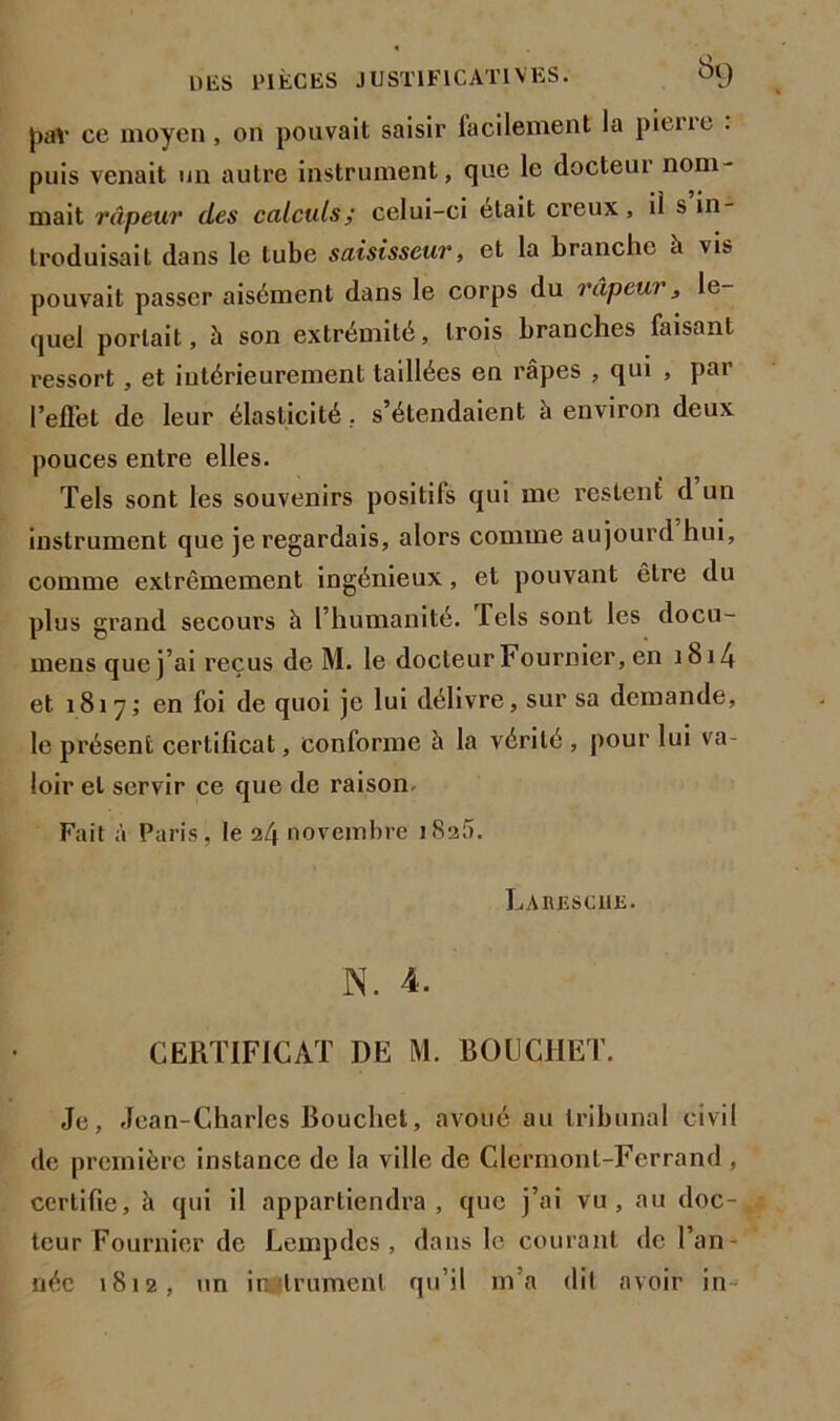 pav ce moyen, on pouvait saisir lacilement la piene . puis venait un autre instrument, que le docteur nom- mait râpeur des calculs; celui-ci était creux, il s in- troduisait dans le tube saisisseur, et la branche à vis pouvait passer aisément dans le corps du râpeur, le- quel portait, à son extrémité, trois branches faisant ressort , et intérieurement taillées en râpes , qui , par l’effet de leur élasticité, s’étendaient à environ deux pouces entre elles. Tels sont les souvenirs positifs qui me restent d un instrument que je regardais, alors comme aujourd hui, comme extrêmement ingénieux, et pouvant être du plus grand secours h l’humanité. Tels sont les docu- mens que j’ai reçus de M. le docteur Fournier, en 1814 et 1817; en foi de quoi je lui délivre, sur sa demande, le présent certificat, conforme à la vérité , pour lui va- loir et servir ce que de raison Fait à Paris, le 24 novembre iSaâ. Larescue. N. 4. CERTIFICAT DE M. BOUCHET. Je, Jean-Charles Bouchet, avoué au tribunal civil de première instance de la ville de Clermont-Ferrand , certifie, â qui il appartiendra, que j’ai vu, au doc- teur Fournier de Lempdes , dans le courant de l’an- née 1812, un instrument qu’il m’a dit avoir in