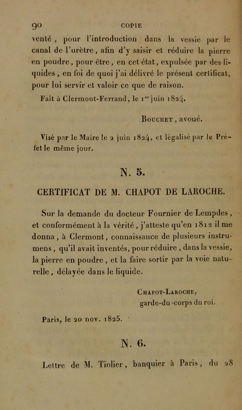 venté , pour l’introduction dans la vessie par le canal de l’urètre, afin d’y saisir et réduire la pierre en poudre, pour être, en cet état, expulsée par des li- quides , en foi de quoi j’ai délivré le présent certificat, pour lui servir et valoir ce que de raison. Fait à Clermont-Ferrand, le 1 juin 1824. Bouciiet , avoué. Visé par le Maire le 2 juin 1824, et légalisé par le Pré- fet le même jour. N. 5. CERTIFICAT DE M. CHAPOT DE LAROCHE. Sur la demande du docteur Fournier de Lempdes, et conformément à la vérité, j’atteste qu’en 1812 il me donna, à Clermont, connaissance de plusieurs instru- mens , qu’il avait inventés, pour réduire , dans la vessie, la pierre en poudre , et la faire sortir par la voie natu- relle , délayée dans le liquide. Chafot-Laroche, garde-du-corps du roi. Paris, le 20 nov. 1825. N. 6. Lettre de M. Tiolier, banquier à Paris, du 28