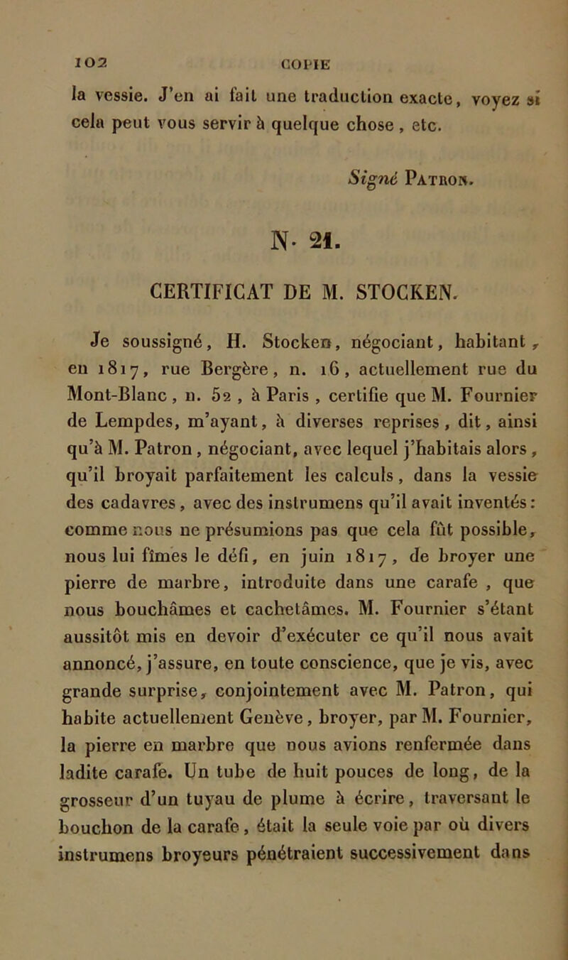 la vessie. J’en ai fait une traduction exacte, voyez si cela peut vous servir à quelque chose, etc. Signé Pat non. N- 21. CERTIFICAT DE M. STOCKEN. Je soussigné, H. Stocken, négociant, habitant, en 1817, rue Bergère, n. 1G, actuellement rue du Mont-Blanc , n. 52 , à Paris , certifie que M. Fournier de Lempdes, m’ayant, h diverses reprises, dit, ainsi qu’à M. Patron , négociant, avec lequel j’habitais alors , qu’il broyait parfaitement les calculs , dans la vessie des cadavres, avec des inslrumens qu’il avait inventés : comme nous ne présumions pas que cela fût possible, nous lui fîmes le défi, en juin 1817, de broyer une pierre de marbre, introduite dans une carafe , que nous bouchâmes et cachetâmes. M. Fournier s’étant aussitôt mis en devoir d’exécuter ce qu’il nous avait annoncé, j’assure, en toute conscience, que je vis, avec grande surprise, conjointement avec M. Patron, qui habite actuellement Genève, broyer, parM. Fournier, la pierre en marbre que nous avions renfermée dans ladite carafe. Un tube de huit pouces de long, de la grosseur d’un tuyau de plume à écrire, traversant le bouchon de la carafe, était la seule voie par où divers instrumens broyeurs pénétraient successivement dans