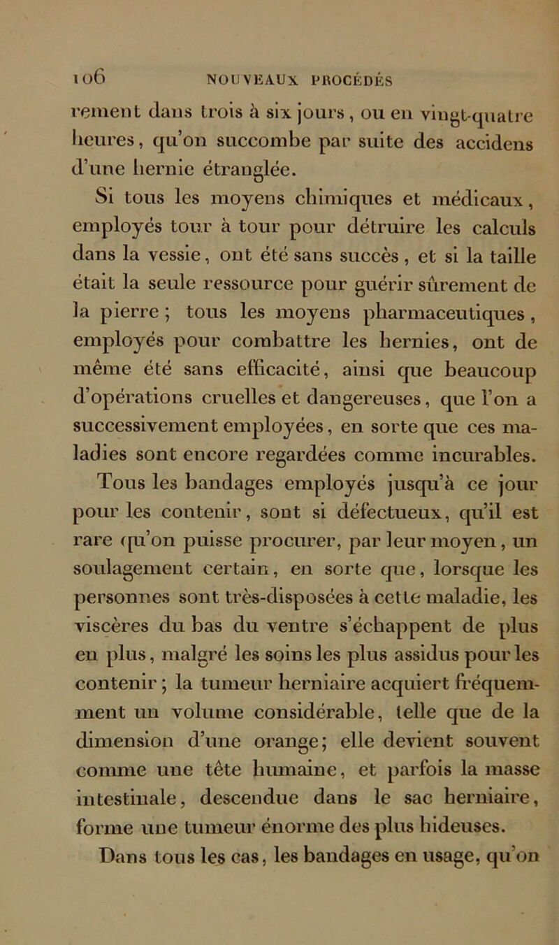 remet)t dans trois à six jours, ou en vingt-quatre heures, qu’on succombe par suite des accidens d’une hernie étranglée. Si tous les moyens chimiques et médicaux, employés tour à tour pour détruire les calculs dans la vessie, ont été sans succès , et si la taille était la seule ressource pour guérir sûrement de la pierre ; tous les moyens pharmaceutiques, employés pour combattre les hernies, ont de même été sans efficacité, ainsi que beaucoup d’opérations cruelles et dangereuses, que l’on a successivement employées, en sorte que ces ma- ladies sont encore regardées comme incurables. Tous les bandages employés jusqu’à ce jour pour les contenir, sont si défectueux, qu’il est rare qu’on puisse procurer, par leur moyen, un soulagement certain, en sorte que, lorsque les personnes sont très-disposées à cette maladie, les viscères du bas du ventre s’échappent de plus en plus, malgré les soins les plus assidus pour les contenir ; la tumeur herniaire acquiert fréquem- ment un volume considérable, telle que de la dimension d’une orange; elle devient souvent comme une tête humaine, et parfois la masse intestinale, descendue dans le sac herniaire, forme une tumeur énorme des plus hideuses. Dans tous les cas, les bandages en usage, qu’on